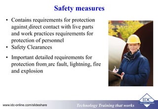 Safety measures 
• Contains requirements for protection 
against direct contact with live parts 
and work practices requirements for 
protection of personnel 
• Safety Clearances 
• Important detailed requirements for 
protection from arc fault, lightning, fire 
and explosion 
www.idc-online.com/slideshare TTeecchhnnoollooggyy TTrraaiinniinngg tthhaatt Wwoorrkkss 
 
