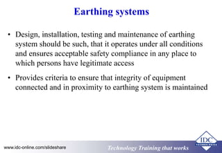 Earthing systems 
• Design, installation, testing and maintenance of earthing 
system should be such, that it operates under all conditions 
and ensures acceptable safety compliance in any place to 
which persons have legitimate access 
• Provides criteria to ensure that integrity of equipment 
connected and in proximity to earthing system is maintained 
www.idc-online.com/slideshare TTeecchhnnoollooggyy TTrraaiinniinngg tthhaatt Wwoorrkkss 
 