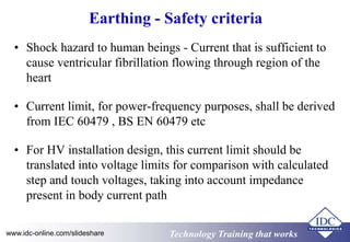 Earthing - Safety criteria 
• Shock hazard to human beings - Current that is sufficient to 
cause ventricular fibrillation flowing through region of the 
heart 
• Current limit, for power-frequency purposes, shall be derived 
from IEC 60479 , BS EN 60479 etc 
• For HV installation design, this current limit should be 
translated into voltage limits for comparison with calculated 
step and touch voltages, taking into account impedance 
present in body current path 
www.idc-online.com/slideshare TTeecchhnnoollooggyy TTrraaiinniinngg tthhaatt Wwoorrkkss 
 
