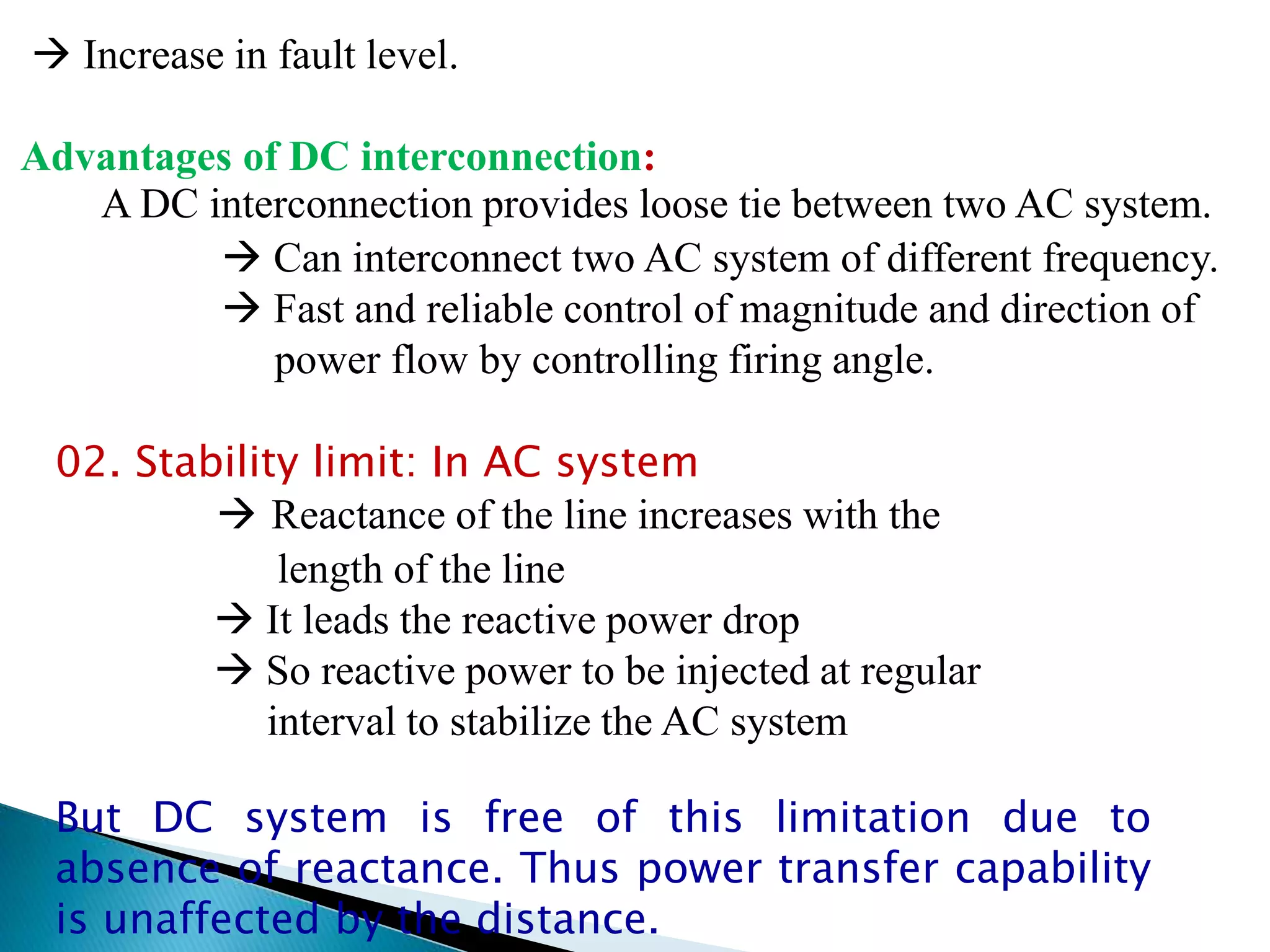  Increase in fault level.
Advantages of DC interconnection:
A DC interconnection provides loose tie between two AC system.
 Can interconnect two AC system of different frequency.
 Fast and reliable control of magnitude and direction of
power flow by controlling firing angle.
02. Stability limit: In AC system
 Reactance of the line increases with the
length of the line
 It leads the reactive power drop
 So reactive power to be injected at regular
interval to stabilize the AC system
But DC system is free of this limitation due to
absence of reactance. Thus power transfer capability
is unaffected by the distance.
 