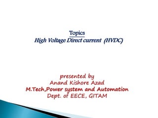 Topics
High Voltage Direct current (HVDC)
presented by
Anand Kishore Azad
M.Tech,Power system and Automation
Dept. of EECE, GITAM
 