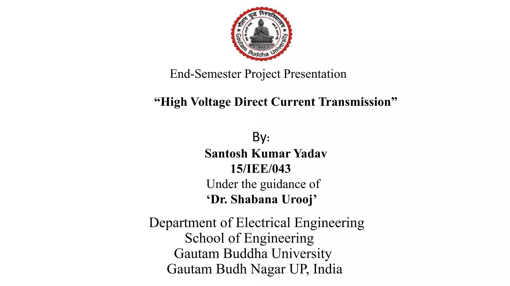 End-Semester Project Presentation
“High Voltage Direct Current Transmission”
Department of Electrical Engineering
School of Engineering
Gautam Buddha University
Gautam Budh Nagar UP, India
By:
Santosh Kumar Yadav
15/IEE/043
Under the guidance of
‘Dr. Shabana Urooj’
 