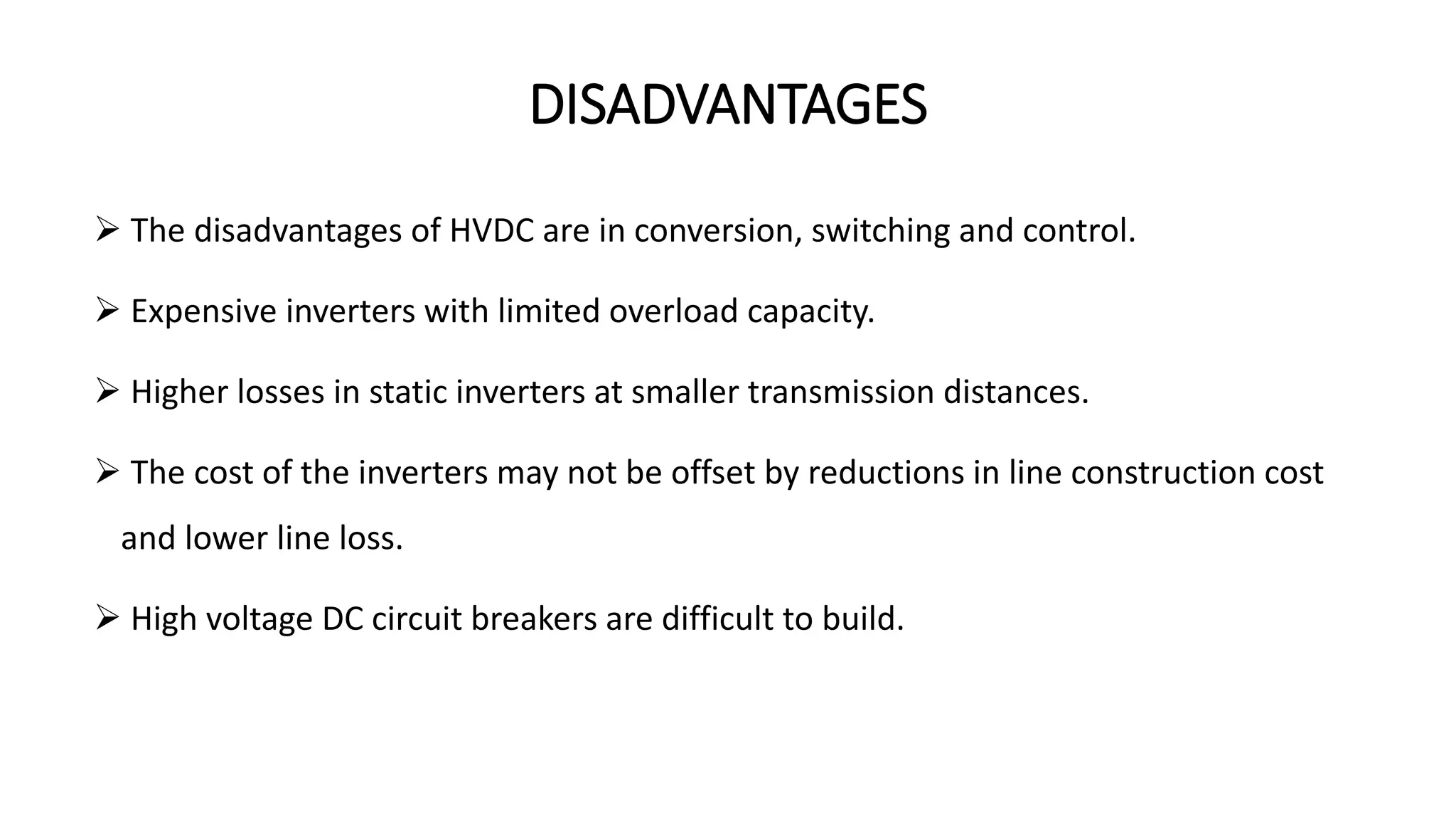 DISADVANTAGES
 The disadvantages of HVDC are in conversion, switching and control.
 Expensive inverters with limited overload capacity.
 Higher losses in static inverters at smaller transmission distances.
 The cost of the inverters may not be offset by reductions in line construction cost
and lower line loss.
 High voltage DC circuit breakers are difficult to build.
 