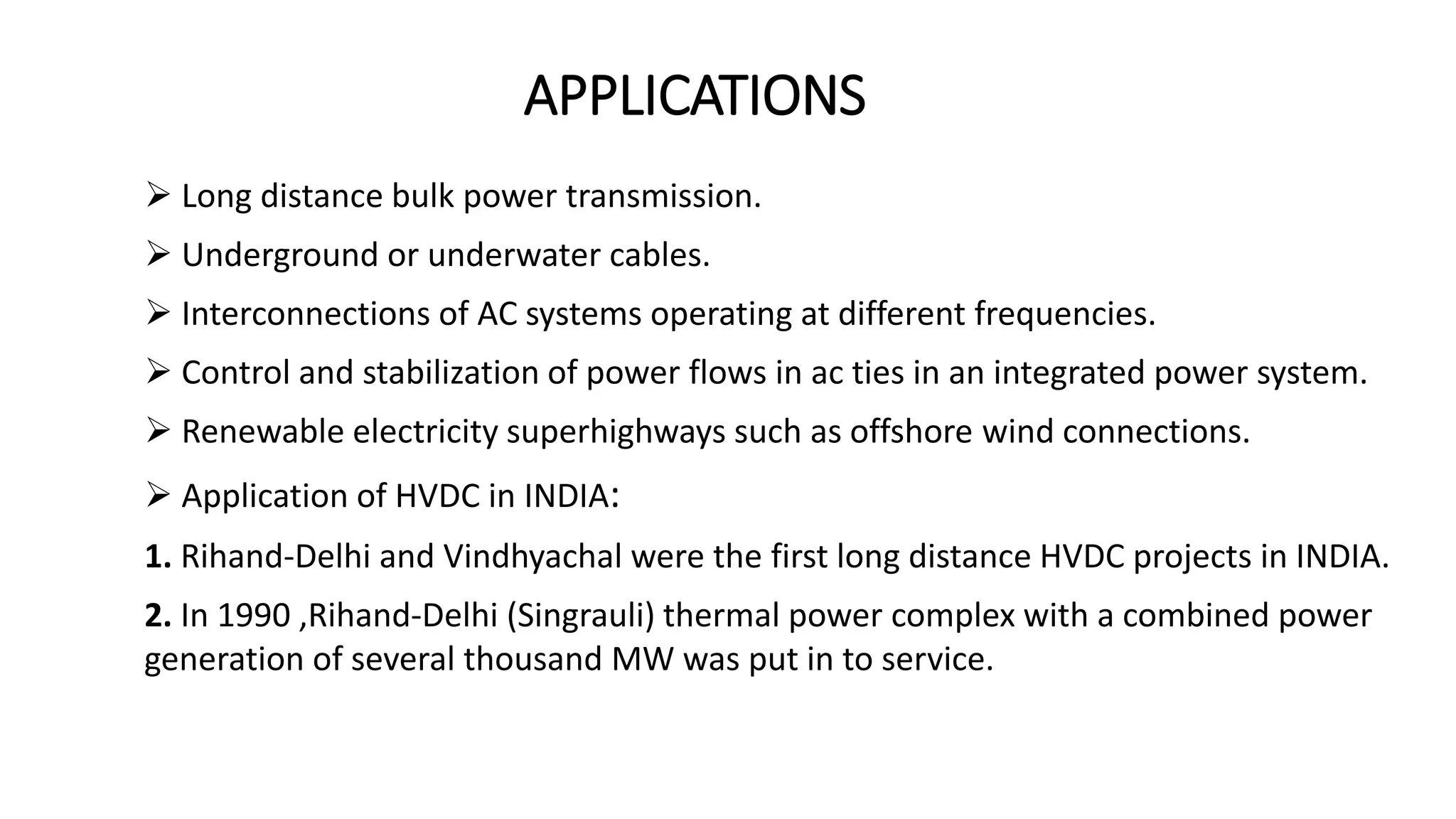 APPLICATIONS
 Long distance bulk power transmission.
 Underground or underwater cables.
 Interconnections of AC systems operating at different frequencies.
 Control and stabilization of power flows in ac ties in an integrated power system.
 Renewable electricity superhighways such as offshore wind connections.
 Application of HVDC in INDIA:
1. Rihand-Delhi and Vindhyachal were the first long distance HVDC projects in INDIA.
2. In 1990 ,Rihand-Delhi (Singrauli) thermal power complex with a combined power
generation of several thousand MW was put in to service.
 