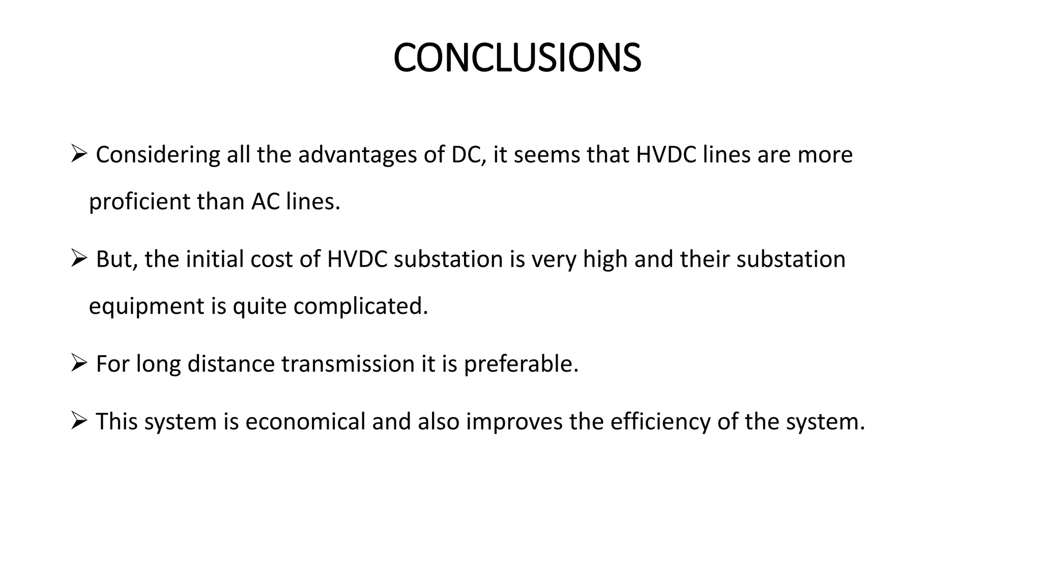 CONCLUSIONS
 Considering all the advantages of DC, it seems that HVDC lines are more
proficient than AC lines.
 But, the initial cost of HVDC substation is very high and their substation
equipment is quite complicated.
 For long distance transmission it is preferable.
 This system is economical and also improves the efficiency of the system.
 