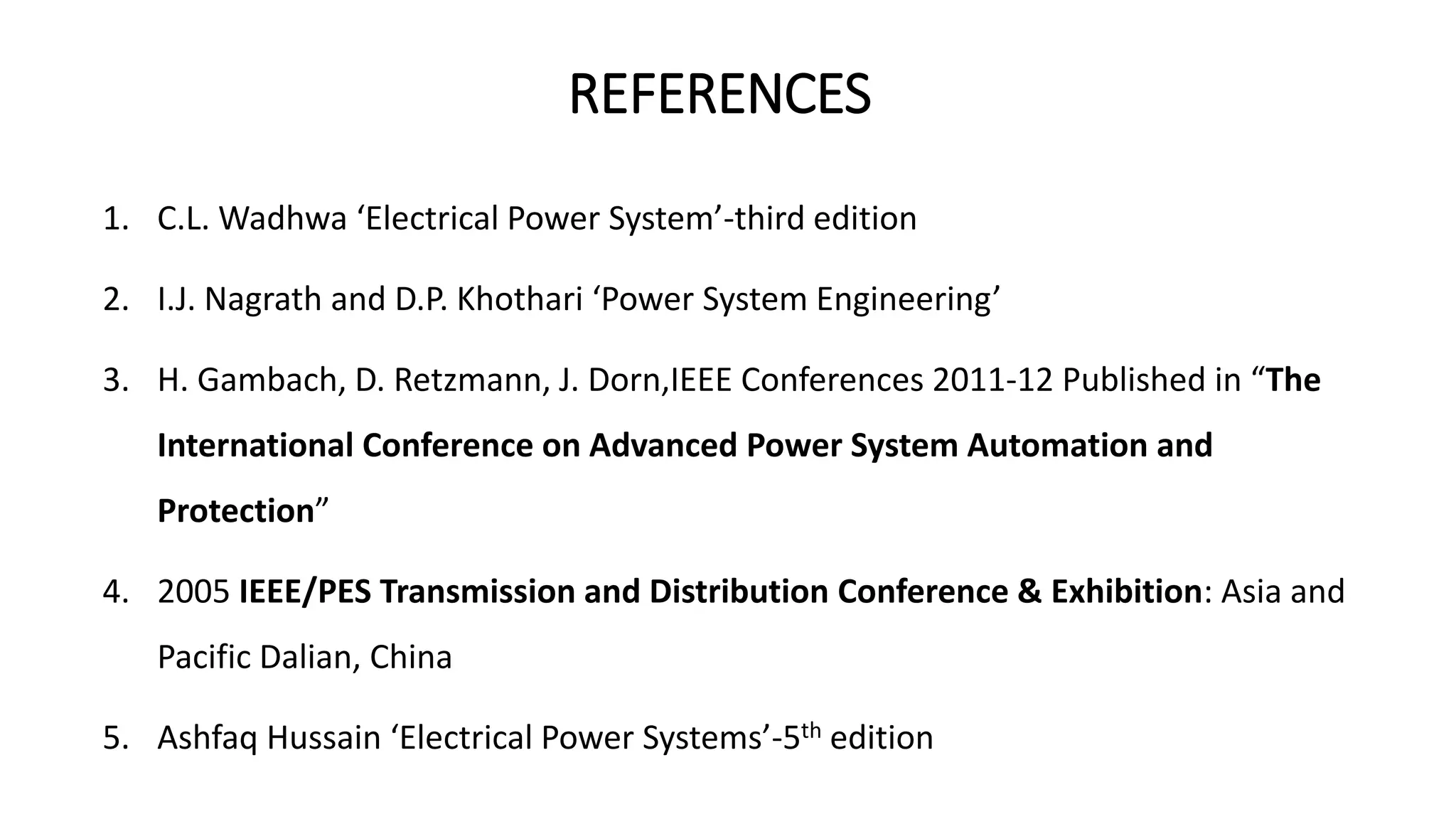 REFERENCES
1. C.L. Wadhwa ‘Electrical Power System’-third edition
2. I.J. Nagrath and D.P. Khothari ‘Power System Engineering’
3. H. Gambach, D. Retzmann, J. Dorn,IEEE Conferences 2011-12 Published in “The
International Conference on Advanced Power System Automation and
Protection”
4. 2005 IEEE/PES Transmission and Distribution Conference & Exhibition: Asia and
Pacific Dalian, China
5. Ashfaq Hussain ‘Electrical Power Systems’-5th edition
 