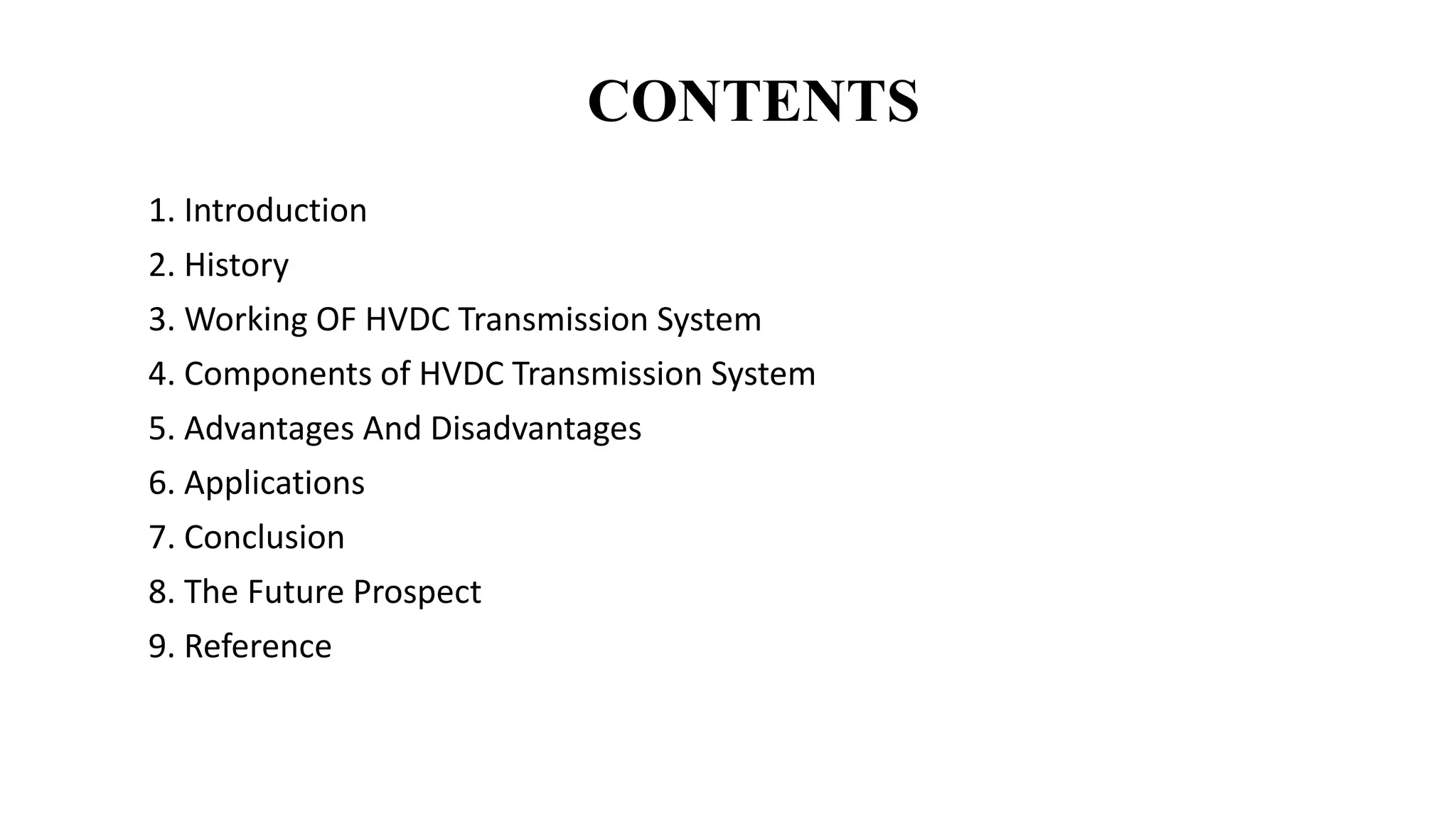 CONTENTS
1. Introduction
2. History
3. Working OF HVDC Transmission System
4. Components of HVDC Transmission System
5. Advantages And Disadvantages
6. Applications
7. Conclusion
8. The Future Prospect
9. Reference
 