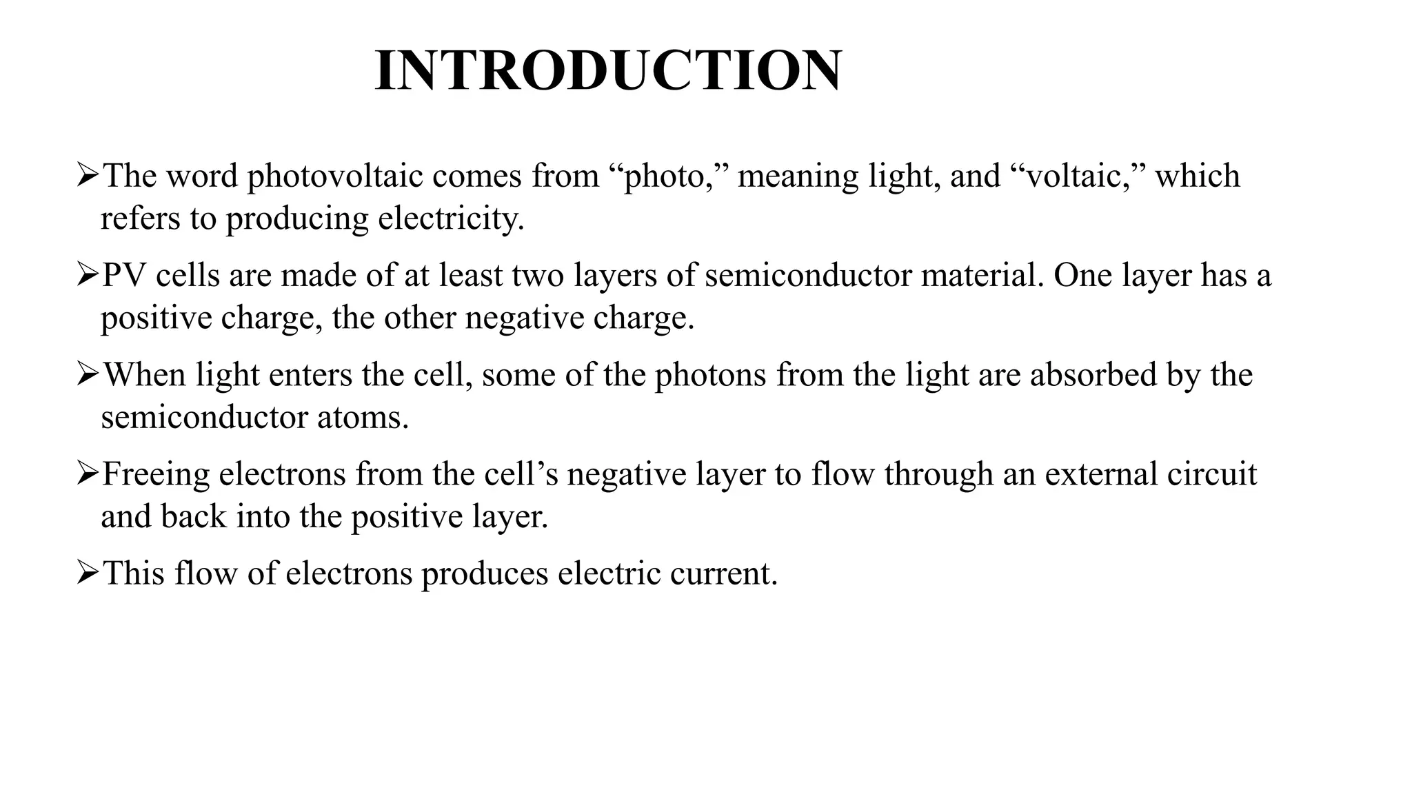 INTRODUCTION
The word photovoltaic comes from “photo,” meaning light, and “voltaic,” which
refers to producing electricity.
PV cells are made of at least two layers of semiconductor material. One layer has a
positive charge, the other negative charge.
When light enters the cell, some of the photons from the light are absorbed by the
semiconductor atoms.
Freeing electrons from the cell’s negative layer to flow through an external circuit
and back into the positive layer.
This flow of electrons produces electric current.
 