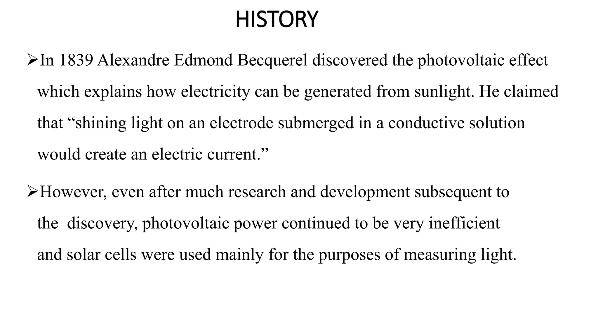 HISTORY
In 1839 Alexandre Edmond Becquerel discovered the photovoltaic effect
which explains how electricity can be generated from sunlight. He claimed
that “shining light on an electrode submerged in a conductive solution
would create an electric current.”
However, even after much research and development subsequent to
the discovery, photovoltaic power continued to be very inefficient
and solar cells were used mainly for the purposes of measuring light.
 