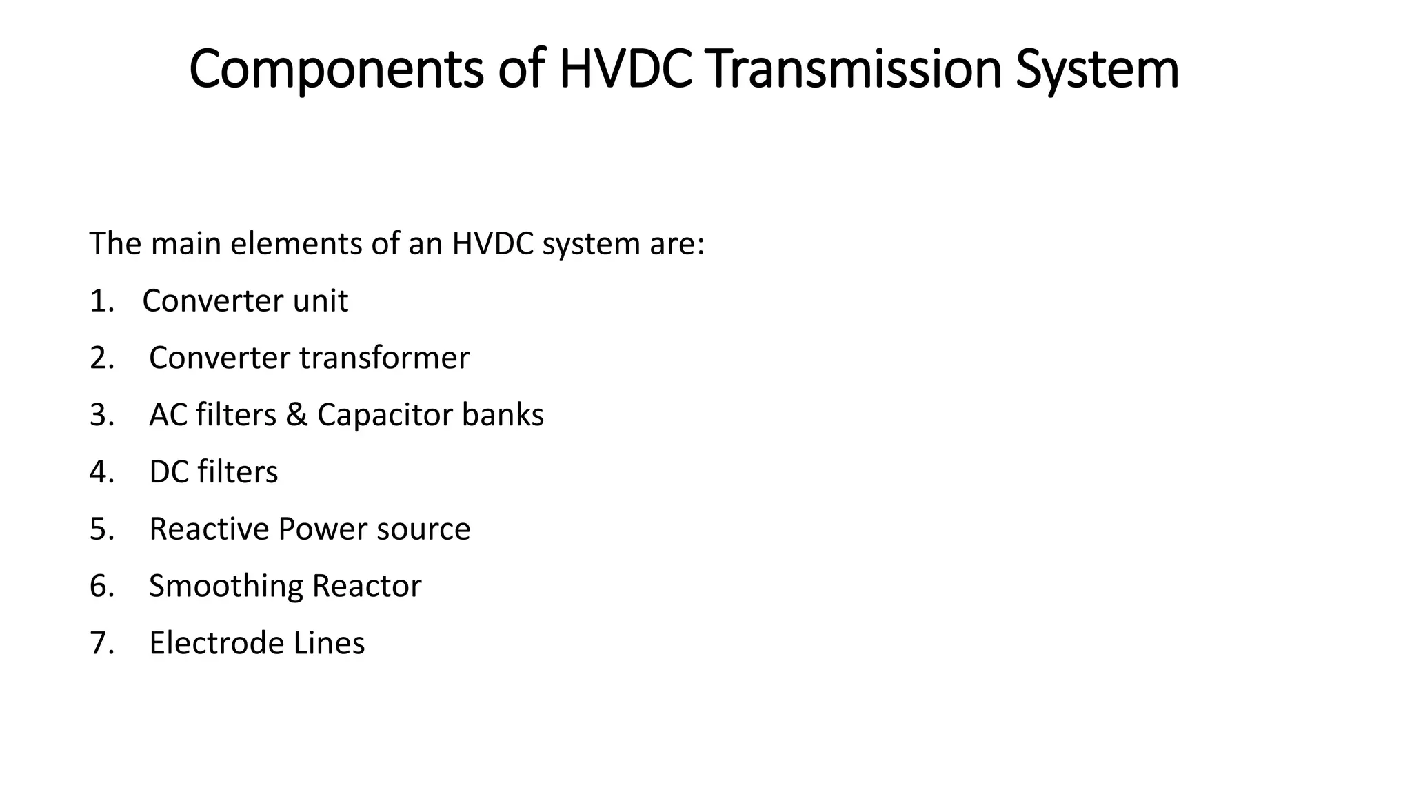 Components of HVDC Transmission System
The main elements of an HVDC system are:
1. Converter unit
2. Converter transformer
3. AC filters & Capacitor banks
4. DC filters
5. Reactive Power source
6. Smoothing Reactor
7. Electrode Lines
 