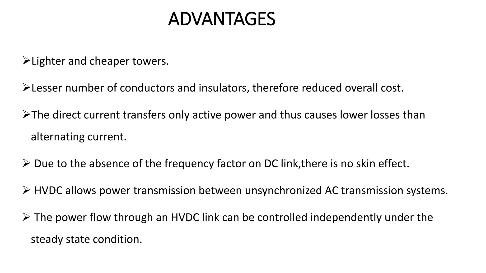 ADVANTAGES
Lighter and cheaper towers.
Lesser number of conductors and insulators, therefore reduced overall cost.
The direct current transfers only active power and thus causes lower losses than
alternating current.
 Due to the absence of the frequency factor on DC link,there is no skin effect.
 HVDC allows power transmission between unsynchronized AC transmission systems.
 The power flow through an HVDC link can be controlled independently under the
steady state condition.
 
