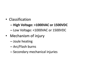 • Classification
– High Voltage: >1000VAC or 1500VDC
– Low Voltage: <1000VAC or 1500VDC
• Mechanism of injury
– Joule heating
– Arc/Flash burns
– Secondary mechanical injuries
 