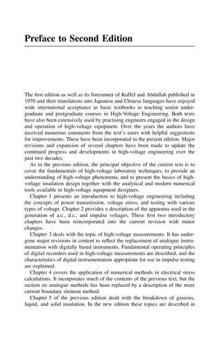 Preface to Second Edition
The first edition as well as its forerunner of Kuffel and Abdullah published in
1970 and their translations into Japanese and Chinese languages have enjoyed
wide international acceptance as basic textbooks in teaching senior under-
graduate and postgraduate courses in High-Voltage Engineering. Both texts
have also been extensively used by practising engineers engaged in the design
and operation of high-voltage equipment. Over the years the authors have
received numerous comments from the text’s users with helpful suggestions
for improvements. These have been incorporated in the present edition. Major
revisions and expansion of several chapters have been made to update the
continued progress and developments in high-voltage engineering over the
past two decades.
As in the previous edition, the principal objective of the current text is to
cover the fundamentals of high-voltage laboratory techniques, to provide an
understanding of high-voltage phenomena, and to present the basics of high-
voltage insulation design together with the analytical and modern numerical
tools available to high-voltage equipment designers.
Chapter 1 presents an introduction to high-voltage engineering including
the concepts of power transmission, voltage stress, and testing with various
types of voltage. Chapter 2 provides a description of the apparatus used in the
generation of a.c., d.c., and impulse voltages. These first two introductory
chapters have been reincorporated into the current revision with minor
changes.
Chapter 3 deals with the topic of high-voltage measurements. It has under-
gone major revisions in content to reflect the replacement of analogue instru-
mentation with digitally based instruments. Fundamental operating principles
of digital recorders used in high-voltage measurements are described, and the
characteristics of digital instrumentation appropriate for use in impulse testing
are explained.
Chapter 4 covers the application of numerical methods in electrical stress
calculations. It incorporates much of the contents of the previous text, but the
section on analogue methods has been replaced by a description of the more
current boundary element method.
Chapter 5 of the previous edition dealt with the breakdown of gaseous,
liquid, and solid insulation. In the new edition these topics are described in
 