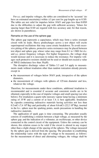 Measurement of high voltages 87
For a.c. and impulse voltages, the tables are considered to be ‘accurate’ (to
have an estimated uncertainty) within š3 per cent for gap lengths up to 0.5D.
The tables are not valid for impulses below 10 kV and gaps less than 0.05D
due to the difficulties to adjust the gap with sufficient accuracy. Values for
spacing larger than 0.5D are regared with less accuracy and, for that reason,
are shown in parentheses.
Remarks on the use of the sphere gap
The sphere gap represents a capacitance, which may form a series resonant
circuit with its leads. Heavy predischarges across a test object will excite
superimposed oscillations that may cause erratic breakdown. To avoid exces-
sive pitting of the spheres, protective series resistances may be placed between
test object and sphere gap, whose value may range from 0.1 to 1 M for d.c.
and a.c. power frequency voltages. For higher frequencies, the voltage drop
would increase and it is necessary to reduce the resistance. For impulse volt-
ages such protective resistors should not be used or should not exceed a value
of 500 (inductance less than 30 µH).
The disruptive discharge values of Tables 3.3 and 3.4 apply to measure-
ments made without irradiation other than random ionization already present,
except in
ž the measurement of voltages below 50 kV peak, irrespective of the sphere
diameters,
ž the measurement of voltages with spheres of 125 mm diameter and less,
whatever the voltage.
Therefore, for measurements under these conditions, additional irradiation is
recommended and is essential if accurate and consistent results are to be
obtained, especially in the case of impulse voltages and small spacing (see also
below). For irradiation a quartz tube mercury vapour lamp having a minimum
rating of 35 W and a current of at least 1 A is best applicable. Irradiation
by capsules containing radioactive materials having activities not less than
0.2 mCi (7,4 106
Bq) and preferably of about 0.6 mCi (22,2 106
Bq), inserted
in the h.v. sphere near the sparking points, needs precautions in handling the
radioactive materials.
The application of spark gaps is time consuming. The procedure usually
consists of establishing a relation between a high voltage, as measured by the
sphere gap, and the indication of a voltmeter, an oscilloscope, or other device
connected in the control circuit of the equipment. Unless the contrary can be
shown, this relation ceases to be valid if the circuit is altered in any respect
other than a slight change of the spacing of the spheres. The voltage measured
by the sphere gap is derived from the spacing. The procedure in establishing
the relationship varies with the type of voltage to be measured, as follows:
for the measurement of direct and alternating voltages, the voltage shall be
 