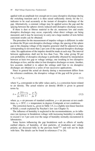 88 High Voltage Engineering: Fundamentals
applied with an amplitude low enough not to cause disruptive discharge during
the switching transient and it is then raised sufficiently slowly for the l.v.
indicator to be read accurately at the instant of disruptive discharge of the
gap. Alternatively, a constant voltage may be applied across the gap and the
spacing between the spheres slowly reduced until disruptive discharge occurs.
If there is dust or fibrous material in the air, numerous low and erratic
disruptive discharges may occur, especially when direct voltages are being
measured, and it may be necessary to carry out a large number of tests before
consistent results can be obtained.
The procedure for the measurement of impulse voltages is different: in order
to obtain the 50 per cent disruptive discharge voltage, the spacing of the sphere
gap or the charging voltage of the impulse generator shall be adjusted in steps
corresponding to not more than 2 per cent of the expected disruptive discharge
value. Six applications of the impulse should be made at each step. The interval
between applications shall not be less than 5 sec. The value giving 50 per
cent probability of disruptive discharge is preferably obtained by interpolation
between at least two gap or voltage settings, one resulting in two disruptive
discharges or less, and the other in four disruptive discharges or more. Another,
less accurate, method is to adjust the settings until four to six disruptive
discharges are obtained in a series of ten successive applications.
Since in general the actual air density during a measurement differs from
the reference conditions, the disruptive voltage of the gap will be given as
Vd D kdVd0 3.1
where Vd0 corresponds to the table values and kd is a correction factor related
to air density. The actual relative air density (RAD) is given in general
terms by
υ D
p
p0
273 C t0
273 C t
D
p
p0
T0
T
3.2
where p0 D air pressure of standard condition, p D air pressure at test condi-
tions, t0 D 20°C, t D temperature in degrees Centigrade at test conditions.
The correction factor kd, given in Table 3.5, is a slightly non-linear function
of RAD, a result explained by Paschen’s law (see Chapter 5).
The influence of humidity is neglected in the recommendations, as its influ-
ence (an increase in breakdown voltage with increasing humidity) is unlikely
to exceed 2 or 3 per cent over the range of humidity normally encountered in
laboratories.
Some factors influencing the gap breakdown such as effects of nearby
earthed objects, of humidity, of dust particles, of irradiation and voltage
polarity are discussed fully in the previous book131
and will not be dealt
with here. The details can be found in references (7 to 24).
 