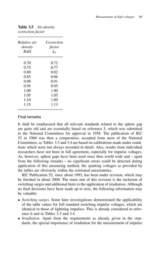 Measurement of high voltages 89
Table 3.5 Air-density
correction factor
Relative air Correction
density factor
RAD kd
0.70 0.72
0.75 0.77
0.80 0.82
0.85 0.86
0.90 0.91
0.95 0.95
1.00 1.00
1.05 1.05
1.10 1.09
1.15 1.13
Final remarks
It shall be emphasized that all relevant standards related to the sphere gap
are quite old and are essentially based on reference 5, which was submitted
to the National Committees for approval in 1958. The publication of IEC
52 in 1960 was then a compromise, accepted from most of the National
Committees, as Tables 3.3 and 3.4 are based on calibrations made under condi-
tions which were not always recorded in detail. Also, results from individual
researchers have not been in full agreement, especially for impulse voltages.
As, however, sphere gaps have been used since then world wide and – apart
from the following remarks – no significant errors could be detected during
application of this measuring method, the sparking voltages as provided by
the tables are obviously within the estimated uncertainties.
IEC Publication 52, since about 1993, has been under revision, which may
be finished in about 2000. The main aim of this revision is the inclusion of
switching surges and additional hints to the application of irradiation. Although
no final decisions have been made up to now, the following information may
be valuable:
ž Switching surges. Some later investigations demonstrated the applicability
of the table values for full standard switching impulse voltages, which are
identical to those of lightning impulses. This is already considered in refer-
ence 6 and in Tables 3.3 and 3.4.
ž Irradiation. Apart from the requirements as already given in the stan-
dards, the special importance of irradiation for the measurement of impulse
 