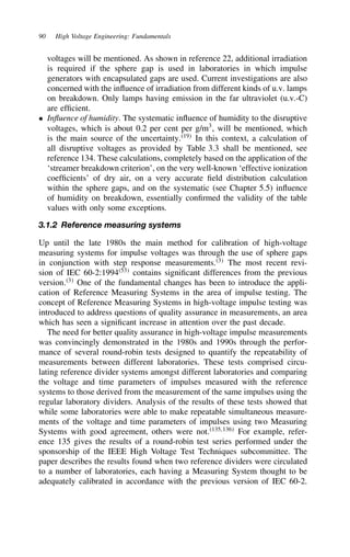 90 High Voltage Engineering: Fundamentals
voltages will be mentioned. As shown in reference 22, additional irradiation
is required if the sphere gap is used in laboratories in which impulse
generators with encapsulated gaps are used. Current investigations are also
concerned with the influence of irradiation from different kinds of u.v. lamps
on breakdown. Only lamps having emission in the far ultraviolet (u.v.-C)
are efficient.
ž Influence of humidity. The systematic influence of humidity to the disruptive
voltages, which is about 0.2 per cent per g/m3
, will be mentioned, which
is the main source of the uncertainty.19
In this context, a calculation of
all disruptive voltages as provided by Table 3.3 shall be mentioned, see
reference 134. These calculations, completely based on the application of the
‘streamer breakdown criterion’, on the very well-known ‘effective ionization
coefficients’ of dry air, on a very accurate field distribution calculation
within the sphere gaps, and on the systematic (see Chapter 5.5) influence
of humidity on breakdown, essentially confirmed the validity of the table
values with only some exceptions.
3.1.2 Reference measuring systems
Up until the late 1980s the main method for calibration of high-voltage
measuring systems for impulse voltages was through the use of sphere gaps
in conjunction with step response measurements.3
The most recent revi-
sion of IEC 60-2:199453
contains significant differences from the previous
version.3
One of the fundamental changes has been to introduce the appli-
cation of Reference Measuring Systems in the area of impulse testing. The
concept of Reference Measuring Systems in high-voltage impulse testing was
introduced to address questions of quality assurance in measurements, an area
which has seen a significant increase in attention over the past decade.
The need for better quality assurance in high-voltage impulse measurements
was convincingly demonstrated in the 1980s and 1990s through the perfor-
mance of several round-robin tests designed to quantify the repeatability of
measurements between different laboratories. These tests comprised circu-
lating reference divider systems amongst different laboratories and comparing
the voltage and time parameters of impulses measured with the reference
systems to those derived from the measurement of the same impulses using the
regular laboratory dividers. Analysis of the results of these tests showed that
while some laboratories were able to make repeatable simultaneous measure-
ments of the voltage and time parameters of impulses using two Measuring
Systems with good agreement, others were not.135,136
For example, refer-
ence 135 gives the results of a round-robin test series performed under the
sponsorship of the IEEE High Voltage Test Techniques subcommittee. The
paper describes the results found when two reference dividers were circulated
to a number of laboratories, each having a Measuring System thought to be
adequately calibrated in accordance with the previous version of IEC 60-2.
 