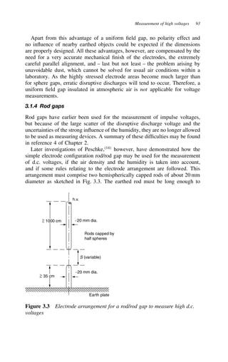 Measurement of high voltages 93
Apart from this advantage of a uniform field gap, no polarity effect and
no influence of nearby earthed objects could be expected if the dimensions
are properly designed. All these advantages, however, are compensated by the
need for a very accurate mechanical finish of the electrodes, the extremely
careful parallel alignment, and – last but not least – the problem arising by
unavoidable dust, which cannot be solved for usual air conditions within a
laboratory. As the highly stressed electrode areas become much larger than
for sphere gaps, erratic disruptive discharges will tend to occur. Therefore, a
uniform field gap insulated in atmospheric air is not applicable for voltage
measurements.
3.1.4 Rod gaps
Rod gaps have earlier been used for the measurement of impulse voltages,
but because of the large scatter of the disruptive discharge voltage and the
uncertainties of the strong influence of the humidity, they are no longer allowed
to be used as measuring devices. A summary of these difficulties may be found
in reference 4 of Chapter 2.
Later investigations of Peschke,14
however, have demonstrated how the
simple electrode configuration rod/rod gap may be used for the measurement
of d.c. voltages, if the air density and the humidity is taken into account,
and if some rules relating to the electrode arrangement are followed. This
arrangement must comprise two hemispherically capped rods of about 20 mm
diameter as sketched in Fig. 3.3. The earthed rod must be long enough to
Earth plate
∼20 mm dia.
∼20 mm dia.
≈

≈

S (variable)
Rods capped by
half spheres
h.v.
1000 cm
35 cm
Figure 3.3 Electrode arrangement for a rod/rod gap to measure high d.c.
voltages
 