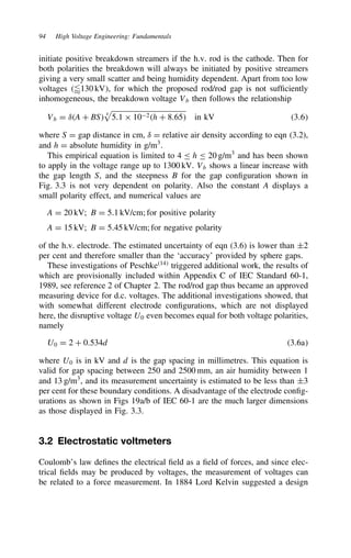 94 High Voltage Engineering: Fundamentals
initiate positive breakdown streamers if the h.v. rod is the cathode. Then for
both polarities the breakdown will always be initiated by positive streamers
giving a very small scatter and being humidity dependent. Apart from too low
voltages 130 kV, for which the proposed rod/rod gap is not sufficiently
inhomogeneous, the breakdown voltage Vb then follows the relationship
Vb D υA C BS 4

5.1 ð 102h C 8.65 in kV 3.6
where S D gap distance in cm, υ D relative air density according to eqn (3.2),
and h D absolute humidity in g/m3
.
This empirical equation is limited to 4 h 20 g/m3
and has been shown
to apply in the voltage range up to 1300 kV. Vb shows a linear increase with
the gap length S, and the steepness B for the gap configuration shown in
Fig. 3.3 is not very dependent on polarity. Also the constant A displays a
small polarity effect, and numerical values are
A D 20 kV; B D 5.1 kV/cm; for positive polarity
A D 15 kV; B D 5.45 kV/cm; for negative polarity
of the h.v. electrode. The estimated uncertainty of eqn (3.6) is lower than š2
per cent and therefore smaller than the ‘accuracy’ provided by sphere gaps.
These investigations of Peschke14
triggered additional work, the results of
which are provisionally included within Appendix C of IEC Standard 60-1,
1989, see reference 2 of Chapter 2. The rod/rod gap thus became an approved
measuring device for d.c. voltages. The additional investigations showed, that
with somewhat different electrode configurations, which are not displayed
here, the disruptive voltage U0 even becomes equal for both voltage polarities,
namely
U0 D 2 C 0.534d 3.6a
where U0 is in kV and d is the gap spacing in millimetres. This equation is
valid for gap spacing between 250 and 2500 mm, an air humidity between 1
and 13 g/m3
, and its measurement uncertainty is estimated to be less than š3
per cent for these boundary conditions. A disadvantage of the electrode config-
urations as shown in Figs 19a/b of IEC 60-1 are the much larger dimensions
as those displayed in Fig. 3.3.
3.2 Electrostatic voltmeters
Coulomb’s law defines the electrical field as a field of forces, and since elec-
trical fields may be produced by voltages, the measurement of voltages can
be related to a force measurement. In 1884 Lord Kelvin suggested a design
 
