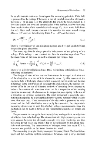 Measurement of high voltages 95
for an electrostatic voltmeter based upon this measuring principle. If the field
is produced by the voltage V between a pair of parallel plane disc electrodes,
the force F on an area A of the electrode, for which the field gradient E is
the same across the area and perpendicular to the surface, can be calculated
from the derivative of the stored electrical energy Wel taken in the field direc-
tion (x). Since each volume element A dx contains the same stored energy
dWel D εE2
A dx/2, the attracting force F D dWel/dx becomes
jFj D
εAE2
2
D
εA
2S2
V2
, 3.7
where ε D permittivity of the insulating medium and S D gap length between
the parallel plane electrodes.
The attracting force is always positive independent of the polarity of the
voltage. If the voltage is not constant, the force is also time dependent. Then
the mean value of the force is used to measure the voltage, thus
1
T
 T
0
Ft dt D
εA
2S2
1
T
 T
0
v2
t dt D
εA
2S2
Vr.m.s2
, 3.8
where T is a proper integration time. Thus, electrostatic voltmeters are r.m.s.-
indicating instruments!
The design of most of the realized instruments is arranged such that one
of the electrodes or a part of it is allowed to move. By this movement, the
electrical field will slightly change which in general can be neglected. Besides
differences in the construction of the electrode arrangements, the various volt-
meters differ in the use of different methods of restoring forces required to
balance the electrostatic attraction; these can be a suspension of the moving
electrode on one arm of a balance or its suspension on a spring or the use of
a pendulous or torsional suspension. The small movement is generally trans-
mitted and amplified by a spotlight and mirror system, but many other systems
have also been used. If the movement of the electrode is prevented or mini-
mized and the field distribution can exactly be calculated, the electrostatic
measuring device can be used for absolute voltage measurements, since the
calibration can be made in terms of the fundamental quantities of length and
forces.
The paramount advantage is the extremely low loading effect, as only elec-
trical fields have to be built up. The atmospheric air, high-pressure gas or even
high vacuum between the electrodes provide very high resistivity, and thus
the active power losses are mainly due to the resistance of insulating mate-
rials used elsewhere. The measurement of voltages lower than about 50 V is,
however, not possible, as the forces become too small.
The measuring principle displays no upper frequency limit. The load induc-
tance and the electrode system capacitance, however, form a series resonant
 