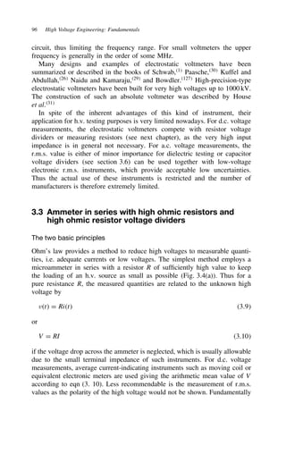 96 High Voltage Engineering: Fundamentals
circuit, thus limiting the frequency range. For small voltmeters the upper
frequency is generally in the order of some MHz.
Many designs and examples of electrostatic voltmeters have been
summarized or described in the books of Schwab,1
Paasche,30
Kuffel and
Abdullah,26
Naidu and Kamaraju,29
and Bowdler.127
High-precision-type
electrostatic voltmeters have been built for very high voltages up to 1000 kV.
The construction of such an absolute voltmeter was described by House
et al.31
In spite of the inherent advantages of this kind of instrument, their
application for h.v. testing purposes is very limited nowadays. For d.c. voltage
measurements, the electrostatic voltmeters compete with resistor voltage
dividers or measuring resistors (see next chapter), as the very high input
impedance is in general not necessary. For a.c. voltage measurements, the
r.m.s. value is either of minor importance for dielectric testing or capacitor
voltage dividers (see section 3.6) can be used together with low-voltage
electronic r.m.s. instruments, which provide acceptable low uncertainties.
Thus the actual use of these instruments is restricted and the number of
manufacturers is therefore extremely limited.
3.3 Ammeter in series with high ohmic resistors and
high ohmic resistor voltage dividers
The two basic principles
Ohm’s law provides a method to reduce high voltages to measurable quanti-
ties, i.e. adequate currents or low voltages. The simplest method employs a
microammeter in series with a resistor R of sufficiently high value to keep
the loading of an h.v. source as small as possible (Fig. 3.4(a)). Thus for a
pure resistance R, the measured quantities are related to the unknown high
voltage by
vt D Rit 3.9
or
V D RI 3.10
if the voltage drop across the ammeter is neglected, which is usually allowable
due to the small terminal impedance of such instruments. For d.c. voltage
measurements, average current-indicating instruments such as moving coil or
equivalent electronic meters are used giving the arithmetic mean value of V
according to eqn (3. 10). Less recommendable is the measurement of r.m.s.
values as the polarity of the high voltage would not be shown. Fundamentally
 