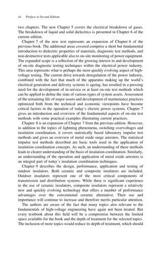 xii Preface to Second Edition
two chapters. The new Chapter 5 covers the electrical breakdown of gases.
The breakdown of liquid and solid dielectrics is presented in Chapter 6 of the
current edition.
Chapter 7 of the new text represents an expansion of Chapter 6 of the
previous book. The additional areas covered comprise a short but fundamental
introduction to dielectric properties of materials, diagnostic test methods, and
non-destructive tests applicable also to on-site monitoring of power equipment.
The expanded scope is a reflection of the growing interest in and development
of on-site diagnostic testing techniques within the electrical power industry.
This area represents what is perhaps the most quickly evolving aspect of high-
voltage testing. The current drive towards deregulation of the power industry,
combined with the fact that much of the apparatus making up the world’s
electrical generation and delivery systems is ageing, has resulted in a pressing
need for the development of in-service or at least on-site test methods which
can be applied to define the state of various types of system assets. Assessment
of the remaining life of major assets and development of maintenance practices
optimized both from the technical and economic viewpoints have become
critical factors in the operation of today’s electric power systems. Chapter 7
gives an introduction and overview of the fundamental aspects of on-site test
methods with some practical examples illustrating current practices.
Chapter 8 is an expansion of Chapter 7 from the previous edition. However,
in addition to the topics of lightning phenomena, switching overvoltages and
insulation coordination, it covers statistically based laboratory impulse test
methods and gives an overview of metal oxide surge arresters. The statistical
impulse test methods described are basic tools used in the application of
insulation coordination concepts. As such, an understanding of these methods
leads to clearer understanding of the basis of insulation coordination. Similarly,
an understanding of the operation and application of metal oxide arresters is
an integral part of today’s insulation coordination techniques.
Chapter 9 describes the design, performance, application and testing of
outdoor insulators. Both ceramic and composite insulators are included.
Outdoor insulators represent one of the most critical components of
transmission and distribution systems. While there is significant experience
in the use of ceramic insulators, composite insulators represent a relatively
new and quickly evolving technology that offers a number of performance
advantages over the conventional ceramic alternative. Their use and
importance will continue to increase and therefore merits particular attention.
The authors are aware of the fact that many topics also relevant to the
fundamentals of high-voltage engineering have again not been treated. But
every textbook about this field will be a compromise between the limited
space available for the book and the depth of treatment for the selected topics.
The inclusion of more topics would reduce its depth of treatment, which should
 