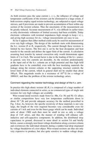 98 High Voltage Engineering: Fundamentals
As both resistors pass the same current i1 D i2, the influence of voltage and
temperature coefficients of the resistors can be eliminated to a large extent, if
both resistors employ equal resistor technology, are subjected to equal voltage
stresses, and if provisions are made to prevent accumulation of heat within any
section of the resistor column. Thus the uncertainty of the measurement can
be greatly reduced. Accurate measurement of V2 was difficult in earlier times
as only electrostatic voltmeters of limited accuracy had been available. Today
electronic voltmeters with terminal impedances high enough to keep i − i2
and giving high accuracy for d.c. voltage measurements are easy to use.
So far it appears that either method could easily be used for measurement of
even very high voltages. The design of the methods starts with dimensioning
the h.v. resistor R or R1 respectively. The current through these resistors is
limited by two factors. The first one is set by the heat dissipation and heat
transfer to the outside and defines the upper limit of the current. A calculation
assuming heat transfer by natural convection only would demonstrate upper
limits of 1 to 2 mA. The second factor is due to the loading of the h.v. source;
in general, very low currents are desirable. As the resistors predominantly
at the input end of the h.v. column are at high potential and thus high field
gradients have to be controlled, even with the best insulating materials the
leakage along the resistor column or the supporting structure controls the
lower limit of the current, which in general shall not be smaller than about
100 µA. This magnitude results in a resistance of 1010
for a voltage of
1000 kV, and thus the problem of the resistor technology arises.
Comment regarding the resistor technology and design of the h.v. arm
In practice this high ohmic resistor R, R1 is composed of a large number of
individual elements connected in series, as no commercial types of single unit
resistors for very high voltages are available.
Wire-wound metal resistors made from Cu–Mn, Cu–Ni and Ni–Cr alloys
or similar compositions have very low temperature coefficients down to
about 105
/K and provide adequate accuracy for the method prescribed in
Fig. 3.4(a). As, however, the specific resistivity of these materials is not very
large, the length of the wire required becomes very considerable even for
currents of 1 mA and even for the finest gauge which can be made. Individual
units of about 1 M each then must be small in size as only a voltage
drop of 1 kV arises, and thus the manner of winding will enhance self-
inductive and self-capacitive components. In addition, the distributed stray
capacitance to ground, discussed in more detail in section 3.6 and briefly
below, causes a strongly non-linear voltage distribution along a resistor column
and overstresses the individual elements during a sudden load drop originated
by voltage breakdown of a test object. Wire-wound resistors are thus not only
very expensive to produce, but also quite sensitive to sudden voltage drops.
 