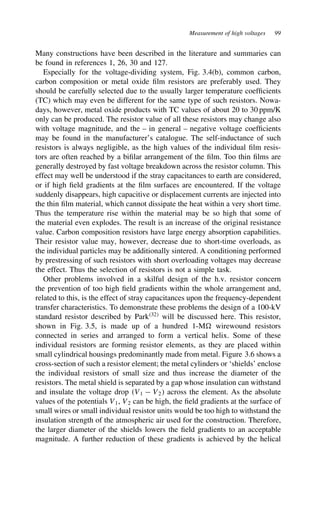 Measurement of high voltages 99
Many constructions have been described in the literature and summaries can
be found in references 1, 26, 30 and 127.
Especially for the voltage-dividing system, Fig. 3.4(b), common carbon,
carbon composition or metal oxide film resistors are preferably used. They
should be carefully selected due to the usually larger temperature coefficients
(TC) which may even be different for the same type of such resistors. Nowa-
days, however, metal oxide products with TC values of about 20 to 30 ppm/K
only can be produced. The resistor value of all these resistors may change also
with voltage magnitude, and the – in general – negative voltage coefficients
may be found in the manufacturer’s catalogue. The self-inductance of such
resistors is always negligible, as the high values of the individual film resis-
tors are often reached by a bifilar arrangement of the film. Too thin films are
generally destroyed by fast voltage breakdown across the resistor column. This
effect may well be understood if the stray capacitances to earth are considered,
or if high field gradients at the film surfaces are encountered. If the voltage
suddenly disappears, high capacitive or displacement currents are injected into
the thin film material, which cannot dissipate the heat within a very short time.
Thus the temperature rise within the material may be so high that some of
the material even explodes. The result is an increase of the original resistance
value. Carbon composition resistors have large energy absorption capabilities.
Their resistor value may, however, decrease due to short-time overloads, as
the individual particles may be additionally sintered. A conditioning performed
by prestressing of such resistors with short overloading voltages may decrease
the effect. Thus the selection of resistors is not a simple task.
Other problems involved in a skilful design of the h.v. resistor concern
the prevention of too high field gradients within the whole arrangement and,
related to this, is the effect of stray capacitances upon the frequency-dependent
transfer characteristics. To demonstrate these problems the design of a 100-kV
standard resistor described by Park32
will be discussed here. This resistor,
shown in Fig. 3.5, is made up of a hundred 1-M wirewound resistors
connected in series and arranged to form a vertical helix. Some of these
individual resistors are forming resistor elements, as they are placed within
small cylindrical housings predominantly made from metal. Figure 3.6 shows a
cross-section of such a resistor element; the metal cylinders or ‘shields’ enclose
the individual resistors of small size and thus increase the diameter of the
resistors. The metal shield is separated by a gap whose insulation can withstand
and insulate the voltage drop V1  V2 across the element. As the absolute
values of the potentials V1, V2 can be high, the field gradients at the surface of
small wires or small individual resistor units would be too high to withstand the
insulation strength of the atmospheric air used for the construction. Therefore,
the larger diameter of the shields lowers the field gradients to an acceptable
magnitude. A further reduction of these gradients is achieved by the helical
 