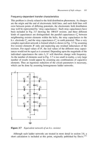 Measurement of high voltages 101
Frequency-dependent transfer characteristics
This problem is closely related to the field distribution phenomena. As charges
are the origin and the end of electrostatic field lines, and such field lines will
exist between points of differing potentials, the electrostatic field distribution
may well be represented by ‘stray capacitances’. Such stray capacitances have
been included in Fig. 3.5 showing the 100-kV resistor, and three different
kinds of capacitances are distinguished: the parallel capacitances C0
p between
neighbouring resistor elements within the helix, the stray capacitances to the
h.v. electrode C0
h and the stray capacitances C0
e to earth potential. Thus a very
complex equivalent network is formed which is shown in Fig. 3.7 by assuming
five resistor elements R0
only and neglecting any residual inductances of the
resistors. For equal values of R0
, the real values of the different stray capaci-
tances would not be equal as is assumed. Depending upon the magnitude of the
individual capacitances the ratio I1/V will therefore change with frequency.
As the number of elements used in Fig. 3.7 is too small in reality, a very large
number of results would appear by assuming any combinations of capacitive
elements. Thus an ingenious reduction of the circuit parameters is necessary,
which can be done by assuming homogeneous ladder networks.
Ch
′
Ch
′
Ch
′
Ch
′
Cp
′
Cp
′
Cp
′
Cp
′
Cp
′
R′
R′
R′
R′
R′
I1
Ce
′
Ce
′
Ce
′
Ce
′
V
I
Figure 3.7 Equivalent network of an h.v. resistor
Although such ladder networks are treated in more detail in section 3.6, a
short calculation is included at this point, originally published by Davis.33
 