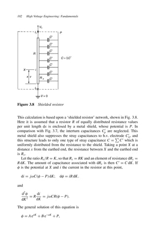 102 High Voltage Engineering: Fundamentals
C′
C′
C′
C′
C′
C′
C′
R x
X i
x v
I0
I1
V = 0
R
V1
P
C = ΣC′
Figure 3.8 Shielded resistor
This calculation is based upon a ‘shielded resistor’ network, shown in Fig. 3.8.
Here it is assumed that a resistor R of equally distributed resistance values
per unit length dx is enclosed by a metal shield, whose potential is P. In
comparison with Fig. 3.7, the interturn capacitances C0
p are neglected. This
metal shield also suppresses the stray capacitances to h.v. electrode C0
h, and
this structure leads to only one type of stray capacitance C D

C0
which is
uniformly distributed from the resistance to the shield. Taking a point X at a
distance x from the earthed end, the resistance between X and the earthed end
is Rx.
Let the ratio Rx/R D K, so that Rx D RK and an element of resistance dRx D
R dK. The amount of capacitance associated with dRx is then C0
D C dK. If
# is the potential at X and i the current in the resistor at this point,
di D jωC#  P dK; d# D iR dK.
and
d2
#
dK2
D R
di
dK
D jωCR#  P.
The general solution of this equation is
# D A eaK
C B eaK
C P,
 