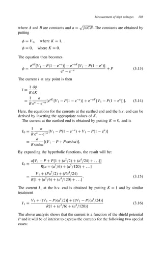 Measurement of high voltages 103
where A and B are constants and a D
p
jωCR. The constants are obtained by
putting
# D V1, where K D 1,
# D 0, where K D 0.
The equation then becomes
# D
eaK
[V1  P1  ea
]  eaK
[V1  P1  ea
]
ea
 ea C P 3.13
The current i at any point is then
i D
1
R
d#
dK
D
1
R
a
ea
 ea [eaK
fV1  P1  ea
g C eaK
fV1  P1  ea
g]. 3.14
Here, the equations for the currents at the earthed end and the h.v. end can be
derived by inserting the appropriate values of K.
The current at the earthed end is obtained by putting K D 0, and is
I0 D
1
R
a
ea
 ea [V1  P1  ea
 C V1  P1  ea
]
D
a
R sinh a
[V1  P C P cosh a].
By expanding the hyperbolic functions, the result will be:
I0 D
a[V1  P C Pf1 C a2
/2 C a4
/24 C . . .g]
Rfa C a3
/6 C a5
/120 C . . .g
D
V1 C Pa2
/2 C Pa4
/24
Rf1 C a2
/6 C a4
/120 C . . .g
. 3.15
The current I1 at the h.v. end is obtained by putting K D 1 and by similar
treatment
I1 D
V1 C fV1  Pa2
/2g C fV1  Pa4
/24g
Rf1 C a2
/6 C a4
/120g
3.16
The above analysis shows that the current is a function of the shield potential
P and it will be of interest to express the currents for the following two special
cases:
 