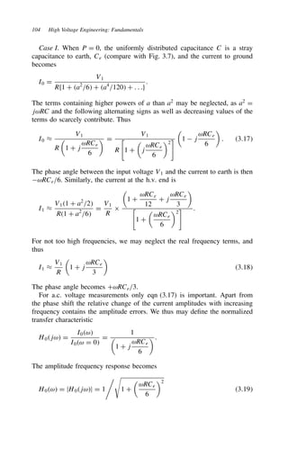 104 High Voltage Engineering: Fundamentals
Case I. When P D 0, the uniformly distributed capacitance C is a stray
capacitance to earth, Ce (compare with Fig. 3.7), and the current to ground
becomes
I0 D
V1
Rf1 C a2
/6 C a4
/120 C . . .g
.
The terms containing higher powers of a than a2
may be neglected, as a2
D
jωRC and the following alternating signs as well as decreasing values of the
terms do scarcely contribute. Thus
I0 ³
V1
R

1 C j
ωRCe
6
 D
V1
R

1 C

j
ωRCe
6
2


1  j
ωRCe
6

. 3.17
The phase angle between the input voltage V1 and the current to earth is then
ωRCe/6. Similarly, the current at the h.v. end is
I1 ³
V11 C a2
/2
R1 C a2
/6
D
V1
R
ð

1 C
ωRCe
12
C j
ωRCe
3


1 C

ωRCe
6
2
 .
For not too high frequencies, we may neglect the real frequency terms, and
thus
I1 ³
V1
R

1 C j
ωRCe
3

3.18
The phase angle becomes CωRCe/3.
For a.c. voltage measurements only eqn (3.17) is important. Apart from
the phase shift the relative change of the current amplitudes with increasing
frequency contains the amplitude errors. We thus may define the normalized
transfer characteristic
H0jω D
I0ω
I0ω D 0
D
1

1 C j
ωRCe
6
.
The amplitude frequency response becomes
H0ω D jH0jωj D 1

1 C

ωRCe
6
2
3.19
 