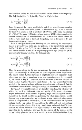 Measurement of high voltages 105
This equation shows the continuous decrease of the current with frequency.
The 3 dB bandwidth fB, defined by H0ω D 1/
p
2, is thus
fB D
3
)RCe
D
0.95
RCe
. 3.20
For a decrease of the current amplitude by only 2 per cent, the corresponding
frequency is much lower (³0.095/RC, or one-tenth of fB). An h.v. resistor
for 100 kV is assumed, with a resistance of 200 M and a stray capacitance
Ce of 10 pF. Then eqn (3.20) gives a bandwidth of 475 Hz, demonstrating the
limited accuracy for a.c. measurements. As the resistance values cannot be
reduced very much due to the heat dissipation, only a decrease of Ce can
improve the frequency range.
Case II. One possible way of shielding and thus reducing the stray capaci-
tances to ground would be to raise the potential of the metal shield indicated
in Fig. 3.8. When P D V1/2, the expressions for I0 and I1 can be obtained
in a similar manner as in Case I. Neglecting again in eqns (3.15) and (3.16)
powers higher than 2, we obtain for both currents
I0 ³
V1
R

1 C j
ωRC
12

3.21
I1 ³
V1
R

1 C j
ωRC
12

3.22
Thus the expressions for the two currents are the same. In comparison to
eqn (3.17) the change in the sign of the phase angle should be emphasized.
The output current I0 thus increases in amplitude also with frequency. Such
phenomena are always associated with stray capacitances to h.v. potential
C0
h as shown in Fig. 3.7. However, for h.v. resistors or resistor dividers as
treated in this chapter, cylindrical metal shields of the type assumed cannot be
applied as the external voltage withstand strength would be lowered. But the
calculations demonstrated a strategy to enlarge the bandwidth of such systems.
In Fig. 3.9 two suitable methods are therefore sketched, the efficiency of
which may well be understood from the results of the above calculation.
Figure 3.9(a) shows stress control or grading rings surrounding the resistor.
Apart from the toroid fixed to h.v. potential, the other ring potentials would
float as long as their potentials are not bound to any voltage-dividing system
which is independent of the resistor, i.e. an additional resistor or capacitor
voltage divider (see section 3.6). Apart from the additional cost, such voltage
dividers are again influenced by stray capacitances and thus it is difficult to
control the shield potentials with high accuracy. If the ring potentials are
equivalent to the potentials provided by the current of the resistor at the
corresponding plane of the toroids, the electrostatic field distribution along
 