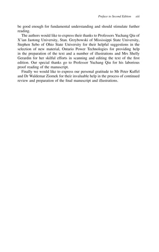 Preface to Second Edition xiii
be good enough for fundamental understanding and should stimulate further
reading.
The authors would like to express their thanks to Professors Yuchang Qiu of
X’ian Jaotong University, Stan. Grzybowski of Mississippi State University,
Stephen Sebo of Ohio State University for their helpful suggestions in the
selection of new material, Ontario Power Technologies for providing help
in the preparation of the text and a number of illustrations and Mrs Shelly
Gerardin for her skilful efforts in scanning and editing the text of the first
edition. Our special thanks go to Professor Yuchang Qiu for his laborious
proof reading of the manuscript.
Finally we would like to express our personal gratitude to Mr Peter Kuffel
and Dr Waldemar Ziomek for their invaluable help in the process of continued
review and preparation of the final manuscript and illustrations.
 