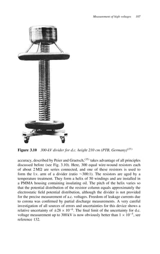 Measurement of high voltages 107
Figure 3.10 300-kV divider for d.c. height 210 cm (PTB, Germany)35
accuracy, described by Peier and Graetsch,35
takes advantage of all principles
discussed before (see Fig. 3.10). Here, 300 equal wire-wound resistors each
of about 2 M are series connected, and one of these resistors is used to
form the l.v. arm of a divider (ratio ¾300:1). The resistors are aged by a
temperature treatment. They form a helix of 50 windings and are installed in
a PMMA housing containing insulating oil. The pitch of the helix varies so
that the potential distribution of the resistor column equals approximately the
electrostatic field potential distribution, although the divider is not provided
for the precise measurement of a.c. voltages. Freedom of leakage currents due
to corona was confirmed by partial discharge measurements. A very careful
investigation of all sources of errors and uncertainties for this device shows a
relative uncertainty of š28 ð 106
. The final limit of the uncertainty for d.c.
voltage measurement up to 300 kV is now obviously better than 1 ð 105
, see
reference 132.
 