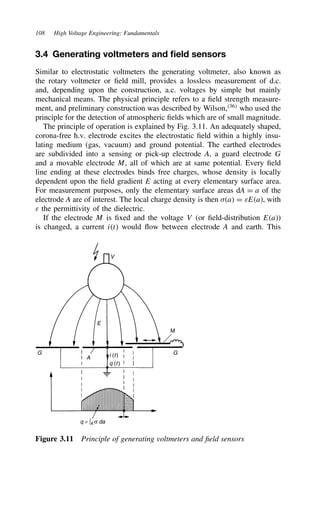 108 High Voltage Engineering: Fundamentals
3.4 Generating voltmeters and field sensors
Similar to electrostatic voltmeters the generating voltmeter, also known as
the rotary voltmeter or field mill, provides a lossless measurement of d.c.
and, depending upon the construction, a.c. voltages by simple but mainly
mechanical means. The physical principle refers to a field strength measure-
ment, and preliminary construction was described by Wilson,36
who used the
principle for the detection of atmospheric fields which are of small magnitude.
The principle of operation is explained by Fig. 3.11. An adequately shaped,
corona-free h.v. electrode excites the electrostatic field within a highly insu-
lating medium (gas, vacuum) and ground potential. The earthed electrodes
are subdivided into a sensing or pick-up electrode A, a guard electrode G
and a movable electrode M, all of which are at same potential. Every field
line ending at these electrodes binds free charges, whose density is locally
dependent upon the field gradient E acting at every elementary surface area.
For measurement purposes, only the elementary surface areas dA D a of the
electrode A are of interest. The local charge density is then ,a D εEa, with
ε the permittivity of the dielectric.
If the electrode M is fixed and the voltage V (or field-distribution Ea)
is changed, a current it would flow between electrode A and earth. This
V
E
G
G
A i (t)
q (t)
q = ∫A σ da
M
Figure 3.11 Principle of generating voltmeters and field sensors
 
