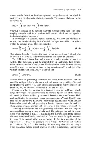 Measurement of high voltages 109
current results then from the time-dependent charge density ,t, a, which is
sketched as a one-dimensional distribution only. The amount of charge can be
integrated by
qt D

A
,t, a da D ε

A
Et, a da,
where A is the area of the sensing electrode exposed to the field. This time-
varying charge is used by all kinds of field sensors, which use pick-up elec-
trodes (rods, plates, etc.) only.
If the voltage V is constant, again a current it will flow but only if M is
moved, thus steadily altering the surface field strength from full to zero values
within the covered areas. Thus the current is
it D
dq
dt
D
d
dt

At
,a da D ε
d
dt

At
Ea da. 3.23
The integral boundary denotes the time-varying exposed area At and ,a
as well as Ea are also time dependent if the voltage is not constant.
The field lines between h.v. and sensing electrode comprise a capacitive
system. Thus the charge q can be computed by an electrostatic field compu-
tation or by calibration of the system. The integration across the time-varying
area At, however, provides a time-varying capacitance Ct, and also if the
voltage changes with time, qt D CtVt and
it D
d
dt
[CtVt]. 3.24
Various kinds of generating voltmeters use these basic equations and the
manifold designs differ in the constructional means for providing Ct and
interpreting the current it. Such designs and examples can be found in the
literature, see, for example, references 1, 29, 131 and 133.
Generating voltmeters are very linear instruments and applicable over a wide
range of voltages. The sensitivity may be changed by the area of the sensing
electrodes (or iris) as well as by the current instrument or amplification. Their
early application for the output voltage measurement of a Van de Graaff’s thus
may well be understood. Excessive space charge accumulation within the gap
between h.v. electrode and generating voltmeter, however, must be avoided.
The presence of space charges will be observed if the voltage is switched off.
Vibrating electrometers are also generating voltmeters, but will only be
mentioned here as they are not widely used. The principle can well be under-
stood with reference to Fig. 3.11 neglecting the movable disc. If the sensing
electrode would oscillate in the direction of the h.v. electrode, again a current
it D dq/dt is excited with constant voltage V due to a variation of the
capacitance C D Ct. This principle was developed by Gahlke and Neubert
(see reference 30, p. 77). The sensing electrode may also pick up charges
when placed just behind a small aperture drilled in a metal plate. Commercial
 