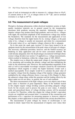110 High Voltage Engineering: Fundamentals
types of such an instrument are able to measure d.c. voltages down to 10 µV,
or currents down to 1017
A, or charges down to 1015
pC, and its terminal
resistance is as high as 1016
.
3.5 The measurement of peak voltages
Disruptive discharge phenomena within electrical insulation systems or high-
quality insulation materials are in general caused by the instantaneous
maximum field gradients stressing the materials. Alternating voltages or
impulse voltages may produce these high gradients, and even for d.c. voltages
with ripple, the maximum amplitude of the instantaneous voltage may initiate
the breakdown. The standards for the measurement and application of test
voltages therefore limit the ripple factors for d.c. testing voltages, as the peak
value of d.c. voltages is usually not measured, and claim for a measurement
of the peak values of a.c. and impulse voltages whenever this is adequate.
Up to this point the spark gaps (section 3.1) have been treated to be an
adequate means for the measurement of the peak values of all types of voltages.
The necessary calibration procedure, however, and the limited accuracy are
hindering its daily application and call for more convenient methods. We
could already adequately show the disadvantages encountered with high-ohmic
resistor voltage dividers (see section 3.3) applied to a.c. voltage measurements,
which resulted in limitations within the voltage range of 100–200 kV.
The simplest way to obtain the output peak voltage of a testing transformer
is by measuring and recording the primary voltage and then multiplying the
value by the transformer ratio. However, the load-dependent magnitude of the
ratio as well as unavoidable waveshape variations caused by the transformer
impedances which magnify or reduce the higher harmonics render such a
method unacceptable. Even simpler would be to calculate the peak value of
an impulse voltage from the charging voltage of the impulse voltage generator
multiplied by the voltage efficiency factor . (see eqn (2.28), Chapter 2). Here,
the unknown voltage drops within the generator and the loading effects by the
object under test do not allow, in general, the use of such methods.
The direct measurement of the high voltages across test objects and of their
peak values is therefore of great importance. Many of the methods treated
in this chapter require voltage dividing systems providing adequate voltage
levels for the circuits used to process the peak or crest values. A detailed
study and generalized theory of voltage dividing systems will be presented
in section 3.6. Therefore, within this chapter the voltage divider’s equivalent
circuits are simplified and assumed ideal. A treatment of the construction and
performance of h.v. capacitors for measuring purposes is, however, added to
this chapter, as their application is closely related to the circuits described here.
The measurement of peak voltages by means of oscilloscopes is not
treated in detail. Apart from the measurement of impulse crest values their
 