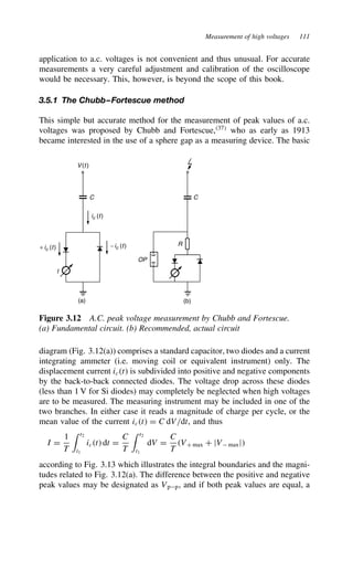 Measurement of high voltages 111
application to a.c. voltages is not convenient and thus unusual. For accurate
measurements a very careful adjustment and calibration of the oscilloscope
would be necessary. This, however, is beyond the scope of this book.
3.5.1 The Chubb–Fortescue method
This simple but accurate method for the measurement of peak values of a.c.
voltages was proposed by Chubb and Fortescue,37
who as early as 1913
became interested in the use of a sphere gap as a measuring device. The basic
V(t )
C C
R
OP
I
(a) (b)
ic (t)
+ ic (t) −ic (t)
Figure 3.12 A.C. peak voltage measurement by Chubb and Fortescue.
(a) Fundamental circuit. (b) Recommended, actual circuit
diagram (Fig. 3.12(a)) comprises a standard capacitor, two diodes and a current
integrating ammeter (i.e. moving coil or equivalent instrument) only. The
displacement current ict is subdivided into positive and negative components
by the back-to-back connected diodes. The voltage drop across these diodes
(less than 1 V for Si diodes) may completely be neglected when high voltages
are to be measured. The measuring instrument may be included in one of the
two branches. In either case it reads a magnitude of charge per cycle, or the
mean value of the current ict D C dV/dt, and thus
I D
1
T
 t2
t1
ict dt D
C
T
 t2
t1
dV D
C
T
VC max C jV maxj
according to Fig. 3.13 which illustrates the integral boundaries and the magni-
tudes related to Fig. 3.12(a). The difference between the positive and negative
peak values may be designated as Vpp, and if both peak values are equal, a
 