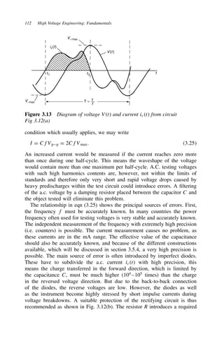 112 High Voltage Engineering: Fundamentals
V−max T = 1
f
t2
t1 t
V(t )
V+max
ic(t)
Figure 3.13 Diagram of voltage Vt and current ict from circuit
Fig 3.12(a)
condition which usually applies, we may write
I D CfVpp D 2CfVmax. 3.25
An increased current would be measured if the current reaches zero more
than once during one half-cycle. This means the waveshape of the voltage
would contain more than one maximum per half-cycle. A.C. testing voltages
with such high harmonics contents are, however, not within the limits of
standards and therefore only very short and rapid voltage drops caused by
heavy predischarges within the test circuit could introduce errors. A filtering
of the a.c. voltage by a damping resistor placed between the capacitor C and
the object tested will eliminate this problem.
The relationship in eqn (3.25) shows the principal sources of errors. First,
the frequency f must be accurately known. In many countries the power
frequency often used for testing voltages is very stable and accurately known.
The independent measurement of the frequency with extremely high precision
(i.e. counters) is possible. The current measurement causes no problem, as
these currents are in the mA range. The effective value of the capacitance
should also be accurately known, and because of the different constructions
available, which will be discussed in section 3.5.4, a very high precision is
possible. The main source of error is often introduced by imperfect diodes.
These have to subdivide the a.c. current ict with high precision, this
means the charge transferred in the forward direction, which is limited by
the capacitance C, must be much higher (104
–105
times) than the charge
in the reversed voltage direction. But due to the back-to-back connection
of the diodes, the reverse voltages are low. However, the diodes as well
as the instrument become highly stressed by short impulse currents during
voltage breakdowns. A suitable protection of the rectifying circuit is thus
recommended as shown in Fig. 3.12(b). The resistor R introduces a required
 