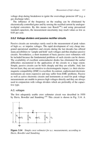 Measurement of high voltages 113
voltage drop during breakdown to ignite the overvoltage protector OP (e.g. a
gas discharge tube).
The influence of the frequency on the reading can be eliminated by
electronically controlled gates and by sensing the rectified current by analogue-
to-digital converters. By this means (see Boeck38
) and using pressurized
standard capacitors, the measurement uncertainty may reach values as low as
0.05 per cent.
3.5.2 Voltage dividers and passive rectifier circuits
Passive circuits are nowadays rarely used in the measurement of peak values
of high a.c. or impulse voltages. The rapid development of very cheap inte-
grated operational amplifiers and circuits during the last decades has offered
many possibilities to ‘sample and hold’ such voltages and thus displace passive
circuits. Nevertheless, a short treatment of basic passive crest voltmeters will
be included because the fundamental problems of such circuits can be shown.
The availability of excellent semiconductor diodes has eliminated the earlier
difficulties encountered in the application of the circuits to a large extent.
Simple, passive circuits can be built cheaply and they are reliable. And, last
but not least, they are not sensitive to electromagnetic impact, i.e. their electro-
magnetic compatibility (EMC) is excellent. In contrast, sophisticated electronic
instruments are more expensive and may suffer from EMC problems. Passive
as well as active electronic circuits and instruments as used for peak voltage
measurements are unable to process high voltages directly and they are always
used in conjunction with voltage dividers which are preferably of the capaci-
tive type.
A.C. voltages
The first adequately usable crest voltmeter circuit was described in 1930
by Davis, Bowdler and Standring.39
This circuit is shown in Fig. 3.14. A
V
V2
C2
C1
R2 Cs Rd Vm
D
Figure 3.14 Simple crest voltmeter for a.c. measurements, according to
Davis, Bowdler and Standring
 