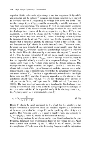 114 High Voltage Engineering: Fundamentals
capacitor divider reduces the high voltage V to a low magnitude. If R2 and Rd
are neglected and the voltage V increases, the storage capacitor Cs is charged
to the crest value of V2 neglecting the voltage drop across the diode. Thus
the d.c. voltage Vm ³ CV2 max could be measured by a suitable instrument of
very high input resistance. The capacitor Cs will not significantly discharge
during a period, if the reverse current through the diode is very small and
the discharge time constant of the storage capacitor very large. If V2 is now
decreased, C2 will hold the charge and the voltage across it and thus Vm
no longer follows the crest value of V2. Hence, a discharge resistor Rd must
be introduced into the circuit. The general rules for the measuring technique
require that a measured quantity be indicated within a few seconds. Thus
the time constant RdCs should be within about 0.5–1 sec. Three new errors,
however, are now introduced: an experiment would readily show that the
output voltage Vm decreases steadily if a constant high voltage V is switched
to the circuit. This effect is caused by a continuous discharge of Cs as well as
of C2. Thus the mean potential of V2t will gain a negative d.c. component,
which finally equals to about CV2 max. Hence a leakage resistor R2 must be
inserted in parallel with C2 to equalize these unipolar discharge currents. The
second error refers to the voltage shape across the storage capacitor. This
voltage contains a ripple discussed in Chapter 2, section 2.1. Thus the error,
almost independent of the type of instrument used (i.e. mean or r.m.s. value
measurement), is due to the ripple and recorded as the difference between peak
and mean value of Vm. The error is approximately proportional to the ripple
factor (see eqn (2.2)) and thus frequency dependent as the discharge time
constant is a fixed value. For RdCs D 1 sec, this ‘discharge error’ amounts to
¾1 per cent for 50 Hz, ¾0.33 per cent for 150 Hz and ¾0.17 per cent for
300 Hz. The third source of systematic error is related to this discharge error:
during the conduction time of the diode the storage capacitor is recharged to
the crest value and thus Cs is in parallel to C2. If the discharge error is ed,
this ‘recharge error’ er is approximately given by
er ³ 2ed
Cs
C1 C C2 C Cs
3.26
Hence Cs should be small compared to C2, which for h.v. dividers is the
largest capacitance in the circuit. There still remains a negative d.c. component
of the mean potential of the voltage V2, as the equalizing effect of R2 is not
perfect. This ‘potential error’ ep is again a negative term, and amounts to
ep D R2/Rd. Hence R2 should be much smaller than Rd.
This leakage resistor R2 introduces another error directly related to the now
frequency-dependent ratio or attenuation factor of the voltage divider. Apart
from a phase shift between V2 and V, which is not of interest, the rela-
tive amplitudes of V2 decrease with decreasing frequency and the calculation
 