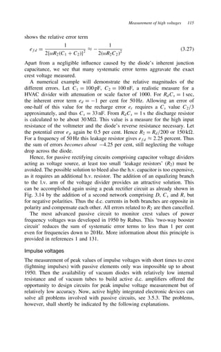 Measurement of high voltages 115
shows the relative error term
efd D
1
2fωR2C1 C C2g2
³ 
1
2ωR2C22
3.27
Apart from a negligible influence caused by the diode’s inherent junction
capacitance, we see that many systematic error terms aggravate the exact
crest voltage measured.
A numerical example will demonstrate the relative magnitudes of the
different errors. Let C1 D 100 pF, C2 D 100 nF, a realistic measure for a
HVAC divider with attenuation or scale factor of 1000. For RdCs D 1 sec,
the inherent error term ed D 1 per cent for 50 Hz. Allowing an error of
one-half of this value for the recharge error er requires a Cs value C2/3
approximately, and thus Cs D 33 nF. From RdCs D 1 s the discharge resistor
is calculated to be about 30 M . This value is a measure for the high input
resistance of the voltmeter and the diode’s reverse resistance necessary. Let
the potential error ep again be 0.5 per cent. Hence R2 D Rd/200 or 150 k .
For a frequency of 50 Hz this leakage resistor gives efd ³ 2.25 percent. Thus
the sum of errors becomes about 4.25 per cent, still neglecting the voltage
drop across the diode.
Hence, for passive rectifying circuits comprising capacitor voltage dividers
acting as voltage source, at least too small ‘leakage resistors’ (R2) must be
avoided. The possible solution to bleed also the h.v. capacitor is too expensive,
as it requires an additional h.v. resistor. The addition of an equalizing branch
to the l.v. arm of the voltage divider provides an attractive solution. This
can be accomplished again using a peak rectifier circuit as already shown in
Fig. 3.14 by the addition of a second network comprising D, Cs and R, but
for negative polarities. Thus the d.c. currents in both branches are opposite in
polarity and compensate each other. All errors related to R2 are then cancelled.
The most advanced passive circuit to monitor crest values of power
frequency voltages was developed in 1950 by Rabus. This ‘two-way booster
circuit’ reduces the sum of systematic error terms to less than 1 per cent
even for frequencies down to 20 Hz. More information about this principle is
provided in references 1 and 131.
Impulse voltages
The measurement of peak values of impulse voltages with short times to crest
(lightning impulses) with passive elements only was impossible up to about
1950. Then the availability of vacuum diodes with relatively low internal
resistance and of vacuum tubes to build active d.c. amplifiers offered the
opportunity to design circuits for peak impulse voltage measurement but of
relatively low accuracy. Now, active highly integrated electronic devices can
solve all problems involved with passive circuits, see 3.5.3. The problems,
however, shall shortly be indicated by the following explanations.
 