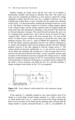 116 High Voltage Engineering: Fundamentals
Impulse voltages are single events and the crest value of an impulse is
theoretically available only during an infinitely short time. The actual crest
value may less stringently be defined as a crest region in which the voltage
amplitude is higher than 99.5 per cent. For a standard 1.2/50 µsec wave the
available time is then about 1.1 µsec. Consider now the simple crest voltmeter
circuit of Fig. 3.14 discussed earlier, omitting the discharge resistor Rd as well
as R2. The diode D will then conduct for a positive voltage impulse applied
to the voltage divider, and the storage capacitor must be charged during the
rising front only. But instantaneous charging is only possible if the diode has
no forward (dynamic) resistance. The actual forward resistance RD gives rise
to a changing time constant RDCs and it will be shown in section 3.6 that a
‘response time’, which is equal to the time constant RDCs for such an RC
circuit, of about 0.2 µsec would be necessary to record the crest value with
adequate accuracy. For a low Cs value of 1000 pF the required RD D 200 .
As also the diode’s junction capacitance must be very small in comparison to
Cs, diodes with adequate values must be properly selected. The more difficult
problem, however, is the time required to read the voltage across Cs. The
voltage should not decrease significantly, i.e. 1 per cent for at least about
10 sec. Hence the discharge time constant of Cs must be longer than 103
sec,
and thus the interaction between the diode’s reverse resistance and the input
resistance of the instrument necessary to measure the voltage across Cs should
provide a resultant leakage resistance of 1012
. A measurement of this voltage
with electrostatic or electronic electrometers is essential, but the condition for
the diode’s reverse resistance can hardly be met. To avoid this problem, a
charge exchange circuit shown in Fig. 3.15 was proposed.
Impulse voltage dividing
system (see section 3.6)
Rt
Cs1 Cs2 V m
Figure 3.15 Peak voltmeter within dashed line with continuous charge
exchange
If the capacitor Cs1 originally charged to crest value transfers most of its
charge to a much larger second storage capacitor Cs2 within a short time,
i.e. much shorter than 1 sec, Cs1 cannot lose much of the charge through the
finite reverse resistance of the diode and the discharge time constant after the
charge transfer is greatly increased because Cs1 and Cs2 are paralleled. As
 