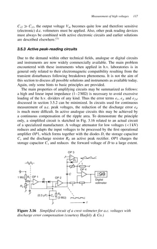 Measurement of high voltages 117
Cs2 × Cs1, the output voltage Vm becomes quite low and therefore sensitive
(electronic) d.c. voltmeters must be applied. Also, other peak reading devices
must always be combined with active electronic circuits and earlier solutions
are described elsewhere.1
3.5.3 Active peak-reading circuits
Due to the demand within other technical fields, analogue or digital circuits
and instruments are now widely commercially available. The main problem
encountered with these instruments when applied in h.v. laboratories is in
general only related to their electromagnetic compatibility resulting from the
transient disturbances following breakdown phenomena. It is not the aim of
this section to discuss all possible solutions and instruments as available today.
Again, only some hints to basic principles are provided.
The main properties of amplifying circuits may be summarized as follows:
a high and linear input impedance (1–2 M ) is necessary to avoid excessive
loading of the h.v. dividers of any kind. Thus the error terms er, ep and efd
discussed in section 3.5.2 can be minimized. In circuits used for continuous
measurement of a.c. peak voltages, the reduction of the discharge error ed
is much more difficult. In active analogue circuits this may be achieved by
a continuous compensation of the ripple area. To demonstrate the principle
only, a simplified circuit is sketched in Fig. 3.16 related to an actual circuit
of a specialized manufacturer. A voltage attenuator for low voltages (1 kV)
reduces and adapts the input voltages to be processed by the first operational
amplifier OP1, which forms together with the diodes D, the storage capacitor
Cs and the discharge resistor Rd an active peak rectifier. OP1 charges the
storage capacitor Cs and reduces the forward voltage of D to a large extent.
1 MΩ R1 OP 1
D
OP 2
R2
(0.3 µF)
Rd
Cs
(3 MΩ)
t
1
1
1
Digital
voltmeter
OP 4
OP 3
D1
+
−
C
Figure 3.16 Simplified circuit of a crest voltmeter for a.c. voltages with
discharge error compensation (courtesy Haefely  Co.)
 
