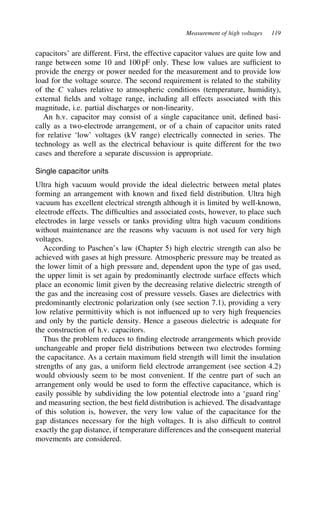 Measurement of high voltages 119
capacitors’ are different. First, the effective capacitor values are quite low and
range between some 10 and 100 pF only. These low values are sufficient to
provide the energy or power needed for the measurement and to provide low
load for the voltage source. The second requirement is related to the stability
of the C values relative to atmospheric conditions (temperature, humidity),
external fields and voltage range, including all effects associated with this
magnitude, i.e. partial discharges or non-linearity.
An h.v. capacitor may consist of a single capacitance unit, defined basi-
cally as a two-electrode arrangement, or of a chain of capacitor units rated
for relative ‘low’ voltages (kV range) electrically connected in series. The
technology as well as the electrical behaviour is quite different for the two
cases and therefore a separate discussion is appropriate.
Single capacitor units
Ultra high vacuum would provide the ideal dielectric between metal plates
forming an arrangement with known and fixed field distribution. Ultra high
vacuum has excellent electrical strength although it is limited by well-known,
electrode effects. The difficulties and associated costs, however, to place such
electrodes in large vessels or tanks providing ultra high vacuum conditions
without maintenance are the reasons why vacuum is not used for very high
voltages.
According to Paschen’s law (Chapter 5) high electric strength can also be
achieved with gases at high pressure. Atmospheric pressure may be treated as
the lower limit of a high pressure and, dependent upon the type of gas used,
the upper limit is set again by predominantly electrode surface effects which
place an economic limit given by the decreasing relative dielectric strength of
the gas and the increasing cost of pressure vessels. Gases are dielectrics with
predominantly electronic polarization only (see section 7.1), providing a very
low relative permittivity which is not influenced up to very high frequencies
and only by the particle density. Hence a gaseous dielectric is adequate for
the construction of h.v. capacitors.
Thus the problem reduces to finding electrode arrangements which provide
unchangeable and proper field distributions between two electrodes forming
the capacitance. As a certain maximum field strength will limit the insulation
strengths of any gas, a uniform field electrode arrangement (see section 4.2)
would obviously seem to be most convenient. If the centre part of such an
arrangement only would be used to form the effective capacitance, which is
easily possible by subdividing the low potential electrode into a ‘guard ring’
and measuring section, the best field distribution is achieved. The disadvantage
of this solution is, however, the very low value of the capacitance for the
gap distances necessary for the high voltages. It is also difficult to control
exactly the gap distance, if temperature differences and the consequent material
movements are considered.
 