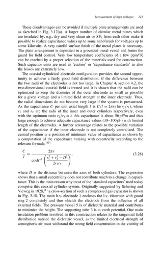Measurement of high voltages 121
These disadvantages can be avoided if multiple plate arrangements are used
as sketched in Fig. 3.17(a). A larger number of circular metal plates which
are insulated by, e.g., dry and very clean air or SF6 from each other make it
possible to realize capacitance values up to some nanofarads for voltages up to
some kilovolts. A very careful surface finish of the metal plates is necessary.
The plate arrangement is deposited in a grounded metal vessel and forms the
guard for field control. Very low temperature coefficients of a few ppm/°K
can be reached by a proper selection of the materials used for construction.
Such capacitor units are used as ‘etalons’ or ‘capacitance standards’ as also
the losses are extremely low.
The coaxial cylindrical electrode configuration provides the second oppor-
tunity to achieve a fairly good field distribution, if the difference between
the two radii of the electrodes is not too large. In Chapter 4, section 4.2, the
two-dimensional coaxial field is treated and it is shown that the radii can be
optimized to keep the diameter of the outer electrode as small as possible
for a given voltage and a limited field strength at the inner electrode. Thus,
the radial dimensions do not become very large if the system is pressurized.
As the capacitance C per unit axial length l is C/l D 2)ε/ lnr2/rl, where
r1 and r2 are the radii of the inner and outer cylinders respectively, even
with the optimum ratio r2/r1 D e this capacitance is about 56 pF/m and thus
large enough to achieve adequate capacitance values (30–100 pF) with limited
length of the electrodes. A further advantage relates to the possible variation
of the capacitance if the inner electrode is not completely centralized. The
central position is a position of minimum value of capacitance as shown by
a computation of the capacitance varying with eccentricity according to the
relevant formula,45
C
l
D
2)ε
cosh1 r2
1 C r2
2  D2
2r1r2
, 3.28
where D is the distance between the axes of both cylinders. The expression
shows that a small eccentricity does not contribute much to a change in capaci-
tance. This is the main reason why most of the ‘standard capacitors’ used today
comprise this coaxial cylinder system. Originally suggested by Schering and
Vieweg in 1928,1
a cross-section of such a compressed gas capacitor is shown
in Fig. 3.18. The main h.v. electrode 1 encloses the l.v. electrode with guard
ring 2 completely and thus shields the electrode from the influence of all
external fields. The pressure vessel 5 is of dielectric material and contributes
to minimize the height. The supporting tube 3 is at earth potential. One main
insulation problem involved in this construction relates to the tangential field
distribution outside the dielectric vessel, as the limited electrical strength of
atmospheric air must withstand the strong field concentration in the vicinity of
 