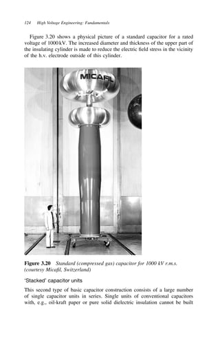 124 High Voltage Engineering: Fundamentals
Figure 3.20 shows a physical picture of a standard capacitor for a rated
voltage of 1000 kV. The increased diameter and thickness of the upper part of
the insulating cylinder is made to reduce the electric field stress in the vicinity
of the h.v. electrode outside of this cylinder.
Figure 3.20 Standard (compressed gas) capacitor for 1000 kV r.m.s.
(courtesy Micafil, Switzerland)
‘Stacked’ capacitor units
This second type of basic capacitor construction consists of a large number
of single capacitor units in series. Single units of conventional capacitors
with, e.g., oil-kraft paper or pure solid dielectric insulation cannot be built
 