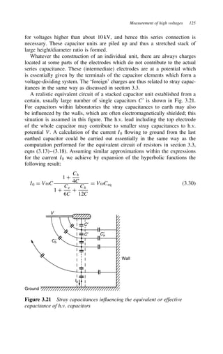 Measurement of high voltages 125
for voltages higher than about 10 kV, and hence this series connection is
necessary. These capacitor units are piled up and thus a stretched stack of
large height/diameter ratio is formed.
Whatever the construction of an individual unit, there are always charges
located at some parts of the electrodes which do not contribute to the actual
series capacitance. These (intermediate) electrodes are at a potential which
is essentially given by the terminals of the capacitor elements which form a
voltage-dividing system. The ‘foreign’ charges are thus related to stray capac-
itances in the same way as discussed in section 3.3.
A realistic equivalent circuit of a stacked capacitor unit established from a
certain, usually large number of single capacitors C0
is shown in Fig. 3.21.
For capacitors within laboratories the stray capacitances to earth may also
be influenced by the walls, which are often electromagnetically shielded; this
situation is assumed in this figure. The h.v. lead including the top electrode
of the whole capacitor may contribute to smaller stray capacitances to h.v.
potential V. A calculation of the current I0 flowing to ground from the last
earthed capacitor could be carried out essentially in the same way as the
computation performed for the equivalent circuit of resistors in section 3.3,
eqns (3.13)–(3.18). Assuming similar approximations within the expressions
for the current I0 we achieve by expansion of the hyperbolic functions the
following result:
I0 D VωC
1 C
Ch
4C
1 C
Ce
6C
C
Ch
12C
D VωCeq 3.30
Ground
I0
Wall
C′
C′ Ce
′
Ch
′
V
Figure 3.21 Stray capacitances influencing the equivalent or effective
capacitance of h.v. capacitors
 