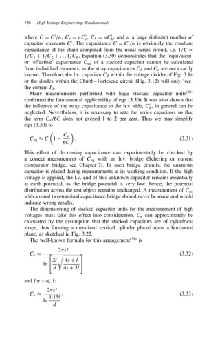 126 High Voltage Engineering: Fundamentals
where C D C0
/n, Ce D nC0
e, Ch D nC0
h, and n a large (infinite) number of
capacitor elements C0
. The capacitance C D C0
/n is obviously the resultant
capacitance of the chain computed from the usual series circuit, i.e. 1/C D
1/C1 C 1/C2 C . . . 1/Cn. Equation (3.30) demonstrates that the ‘equivalent’
or ‘effective’ capacitance Ceq of a stacked capacitor cannot be calculated
from individual elements, as the stray capacitances Ch and Ce are not exactly
known. Therefore, the l.v. capacitor C2 within the voltage divider of Fig. 3.14
or the diodes within the Chubb–Fortescue circuit (Fig. 3.12) will only ‘see’
the current I0.
Many measurements performed with huge stacked capacitor units50
confirmed the fundamental applicability of eqn (3.30). It was also shown that
the influence of the stray capacitance to the h.v. side, C0
h, in general can be
neglected. Nevertheless, it is necessary to rate the series capacitors so that
the term Ce/6C does not exceed 1 to 2 per cent. Thus we may simplify
eqn (3.30) to
Ceq ³ C

1 
Ce
6C

. 3.31
This effect of decreasing capacitance can experimentally be checked by
a correct measurement of Ceq with an h.v. bridge (Schering or current
comparator bridge, see Chapter 7). In such bridge circuits, the unknown
capacitor is placed during measurements at its working condition. If the high
voltage is applied, the l.v. end of this unknown capacitor remains essentially
at earth potential, as the bridge potential is very low; hence, the potential
distribution across the test object remains unchanged. A measurement of Ceq
with a usual two-terminal capacitance bridge should never be made and would
indicate wrong results.
The dimensioning of stacked capacitor units for the measurement of high
voltages must take this effect into consideration. Ce can approximately be
calculated by the assumption that the stacked capacitors are of cylindrical
shape, thus forming a metalized vertical cylinder placed upon a horizontal
plane, as sketched in Fig. 3.22.
The well-known formula for this arrangement51
is
Ce D
2)εl
ln

2l
d

4s C l
4s C 3l


3.32
and for s − 1:
Ce ³
2)εl
ln
1.15l
d
. 3.33
 